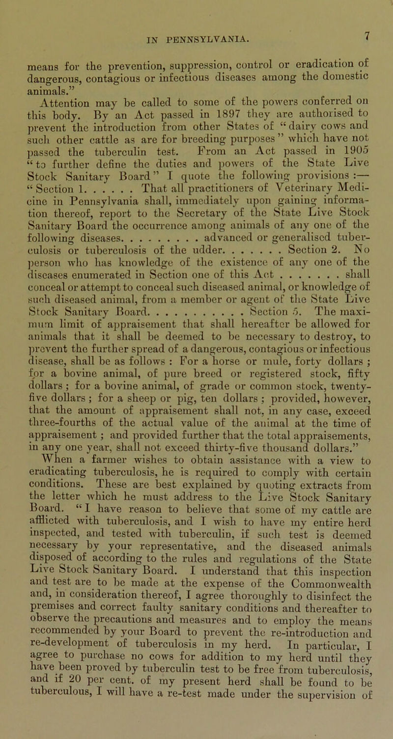 means for the prevention, suppression, control or eradication of dangerous, contagious or infectious diseases among the domestic animals.” Attention may be called to some of the powers conferred on this body. By an Act passed in 1897 they are authorised to prevent the introduction from other States of “ dairy cows and such other cattle as are for breeding purposes ” which have not passed the tuberculin test. From an Act passed in 1905 “ to further define the duties and powers of the State Five Stock Sanitary Board ” I quote the following provisions :— “Section 1 That all practitioners of Veterinary Medi- cine in Pennsylvania shall, immediately upon gaining informa- tion thereof, report to the Secretary of the State Live Stock Sanitary Board the occurrence among animals of any one of the following diseases advanced or generalised tuber- culosis or tuberculosis of the udder Section 2. No person who has knowledge of the existence of any one of the diseases enumerated in Section one of this Act shall conceal or attempt to conceal such diseased animal, or knowledge of such diseased animal, from a member or agent of the State Live Stock Sanitary Board Section 5. The maxi- mum limit of ajjpraisement that shall hereafter be allowed for animals that it shall be deemed to be necessary to destroy, to prevent the further spread of a dangerous, contagious or infectious disease, shall be as follows : For a horse or mule, forty dollars ; for a bovine animal, of pure breed or registered stock, fifty dollars; for a bovine animal, of grade or common stock, twenty- five dollars; for a sheep or pig, ten dollars ; provided, however, that the amount of appraisement shall not, in any case, exceed three-fourths of the actual value of the animal at the time of appraisement ; and provided further that the total appraisements, in any one year, shall not exceed thirty-five thousand dollars.” When a farmer wishes to obtain assistance with a view to eradicating tuberculosis, he is required to comply with certain conditions. These are best explained by quoting extracts from the letter which he must address to the Live Stock Sanitary Board. “ I have reason to believe that some of my cattle are afflicted with tuberculosis, and I wish to have my entire herd inspected, and tested with tuberculin, if such test is deemed necessary by your representative, and the diseased animals disposed of according to the rules and regulations of the State Live Stock Sanitary Board. I understand that this inspection and test are to be made at the expense of the Commonwealth and, in consideration thereof, I agree thoroughly to disinfect the premises and correct faulty sanitary conditions and thereafter to observe the precautions and measures and to employ the means recommended by your Board to prevent the re-introduction and re-development of tuberculosis in my herd. In particular, I agree to purchase no cows for addition to my herd until they have been proved by tuberculin test to be free from tuberculosis, and if 20 per cent, of my present herd shall be found to be tuberculous, I will have a re-test made under the supervision of