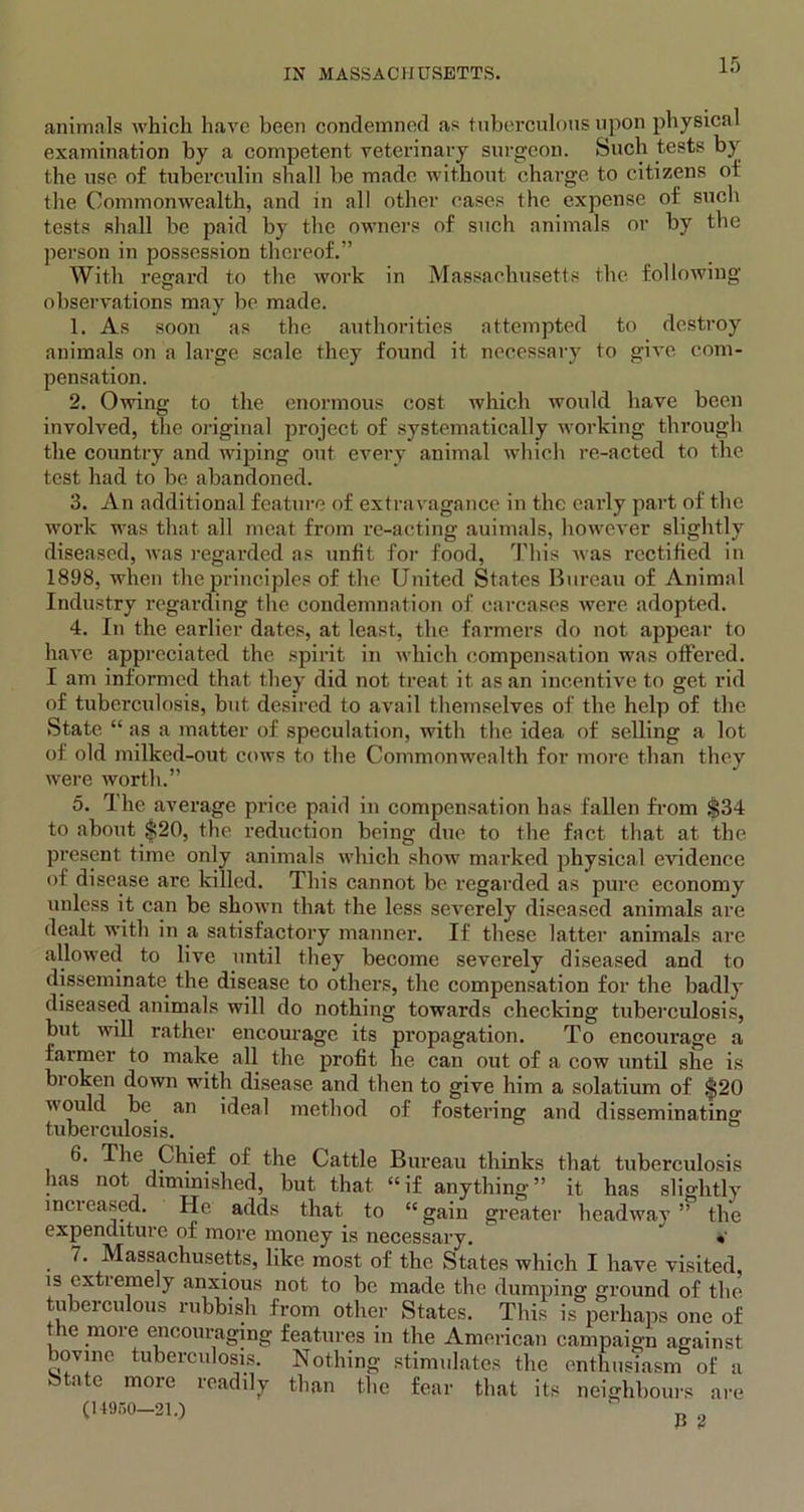 animals which have been condemned as tuberculous upon physical examination by a competent veterinary surgeon. Such tests by the use of tuberculin shall be made without charge to citizens of the Commonwealth, and in all other cases the expense of such tests shall be paid by tbe owners of such animals or by the person in possession thereof.” With regard to the work in Massachusetts the following observations may be made. 1. As soon as the authorities attempted to destroy animals on a large scale they found it necessary to give com- pensation. 2. Owing to the enormous cost which would have been involved, the original project of systematically working through the country and wiping out every animal which re-acted to the test had to be abandoned. 3. An additional feature of extravagance in the early part of the work was that all meat from re-acting auimals, however slightly diseased, was regarded as unfit for food, This was rectified in 1898, when the principles of the United States Bureau of Animal Industry regarding the condemnation of carcases were adopted. 4. In the earlier dates, at least, the farmers do not appear to have appreciated the spirit in which compensation was offered. I am informed that they did not treat it as an incentive to get rid of tuberculosis, but desired to avail themselves of the help of the State. “ as a matter of speculation, with the idea of selling a lot of old milked-out cows to the Commonwealth for more than they were worth.” 5. The average price paid in compensation has fallen from §34 to about $20, the reduction being due to the fact that at the present time only animals which show marked physical evidence of disease are killed. This cannot be regarded as pure economy unless it can be shown that the less severely diseased animals are dealt with in a satisfactory manner. If these latter animals are allowed to live until they become severely diseased and to disseminate the disease to others, the compensation for the badly diseased animals will do nothing towrards checking tuberculosis, but will rather encourage its propagation. To encourage a farmer to make all the profit he can out of a cow until she is hi oken down with disease and then to give him a solatium of $20 would be an ideal method of fostering and disseminating tuberculosis. 6. The Chief of the Cattle Bureau thinks that tuberculosis has not diminished, but that “if anything” it has slightly increased. He adds that to “gain greater headway” the expenditure of more money is necessary. « 7. Massachusetts, like most of the States which I have visited, is extremely anxious not to be made the dumping ground of the tuberculous rubbish from other States. This is perhaps one of the more encouraging features in the American campaign against bovine tuberculosis. Nothing stimulates the enthusiasm of a Stnte more readily than the fear that its neighbours are (14950-21.) ‘ n „