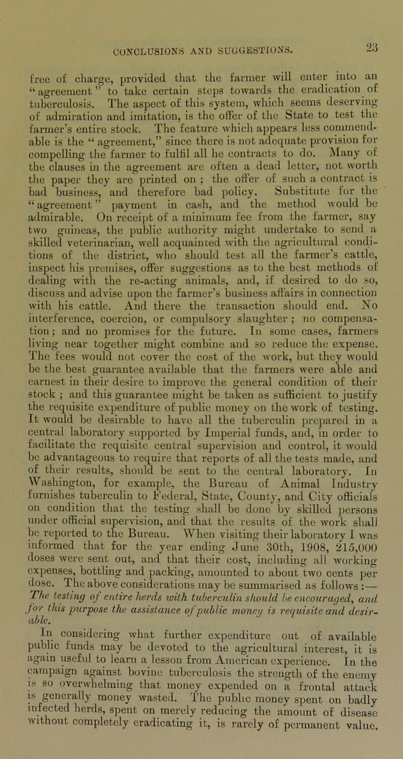 true of charge, provided that the farmer will enter into an “agreement” to take certain steps towards the eradication of tuberculosis. The aspect of this system, which seems deserving of admiration and imitation, is the offer of the State to test the farmer’s entire stock. The feature which appears less commend- able is the “ agreement,” since there is not adequate provision for compelling the farmer to fulfil all he contracts to do. Many of the clauses in the agreement are often a dead letter, not worth the paper they are printed on ; the offer of such a contract is bad business, and therefore bad policy. Substitute for the “ agreement ” payment in cash, and the method would be admirable. On receipt of a minimum fee from the farmer, say two guineas, the public authority might undertake to send a skilled veterinarian, well acquainted with the agricultural condi- tions of the district, who should test all the farmer’s cattle, inspect his premises, offer suggestions as to the best methods of dealing with the re-acting animals, and, if desired to do so, discuss and advise upon the farmer’s business affairs in connection with his cattle. And there the transaction should end. No interference, coercion, or compulsory slaughter ; no compensa- tion ; and no promises for the future. In some cases, farmers living near together might combine and so reduce the expense. The fees would not cover the cost of the work, but they would be the best guarantee available that the farmers were able and earnest in their desire to improve the general condition of their stock ; and this guarantee might be taken as sufficient to justify the requisite expenditure of public money on the work of testing. It would be desirable to have all the tuberculin prepared in a central laboratory supported by Imperial funds, and, in order to facilitate the requisite central supervision and control, it would be advantageous to require that reports of all the tests made, and of their results, should be sent to the central laboratory. In Washington, for example, the Bureau of Animal Industry furnishes tuberculin to Federal, State, County, and City officials on condition that the testing shall be done by skilled persons under official supervision, and that the results of the work shall be reported to the Bureau. When visiting their laboratory I was informed that for the year ending June 30th, 1908, 215,000 doses were sent out, and that their cost, including all working expenses, bottling and packing, amounted to about two cents per close. The above considerations may be summarised as follocvs :— The testing of entire herds luith tuberculin should be encouraged, and for this purpose the assistance of public money is requisite and desir- able. In considering what further expenditure out of available public funds may be devoted to the agricultural interest, it is again useful to learn a lesson from American experience. In the campaign against bovine tuberculosis the strength of the enemy is so overwhelming that money expended on a frontal attack is generally money wasted. The public money spent on badly infected herds, spent on merely reducing the amount of disease without completely eradicating it, is rarely of permanent value.