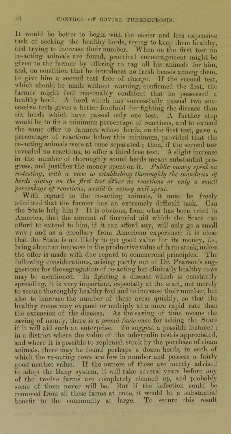 It would be better to begin with the easier and less expensive task of seeking the healthy herds, trying to keep them healthy, and trying to increase their number. When on tlie first test no re-acting animals are found, practical encouragement might be given to the farmer by offering to tag all his animals for him, and, on condition that he introduces no fresh beasts among them, to give him a second test free of charge. If the second test, which should be made without warning, confirmed the first, the farmer might feel reasonably confident that lie possessed a healthy herd. A herd which has successfully passed two suc- cessive tests gives a better foothold for fighting the disease than six herds which have passed only one test. A further step would be to fix a minimum percentage of reactions, and to extend the same offer to farmers whose herds, on the first test, gave a percentage of reactions below this minimum, provided that the re-acting animals were at once separated ; then, if the second test revealed no reactions, to offer a third free test. A slight increase in the number of thoroughly sound herds means substantial pro- gress, and justifies the money spent on it. Public money spent on re-testing, with a view to establishing thoroughly the soundness of herds giving on the first test either no reactions or only a small percentage of reactions, would be money well spent. With regard to the re-acting animals, it must be freely admitted that the farmer has an extremely difficult task. Can the State help him ? It is obvious, from what has been tried in America, that the amount of financial aid which the State can afford to extend to him, if it can afford any, will only go a small way ; and as a corollary from American experience it is clear that the State is not likely to get good value for its money, i.e., bring about an increase in the productive value of farm stock, unless the offer is made with due regard to commercial principles. The following considerations, arising partly out of Dr. Pearson’s sug- gestions for the segregation of re-acting but clinically healthy cows may be mentioned. In fighting a disease which is constantly spreading, it is very important, especially at the start, not merely to secure thoroughly healthy foci and to increase their number, but also to increase the number of these areas quickly, so that the healthy zones may expand or multiply at a more rapid rate than the extension of the disease. As the saving of time means the saving of money, there is a primd facie case for asking the State if it will aid such an enterprise. To suggest a possible instance ; in a district where the value of the tuberculin test is appreciated, and where it is possible to replenish stock by the purchase of clean animals, there may be found perhaps a dozen herds, in each of which the re-acting cows are few in number and possess a fairly good market value. If the owners of these are merely advised to adopt the Bang system, it will take several years before any of the twelve farms are completely cleaned up, and probably some of them never will be. But if the infection could be removed from all these farms at once, it would be a substantial benefit to the community at large. To secure this result