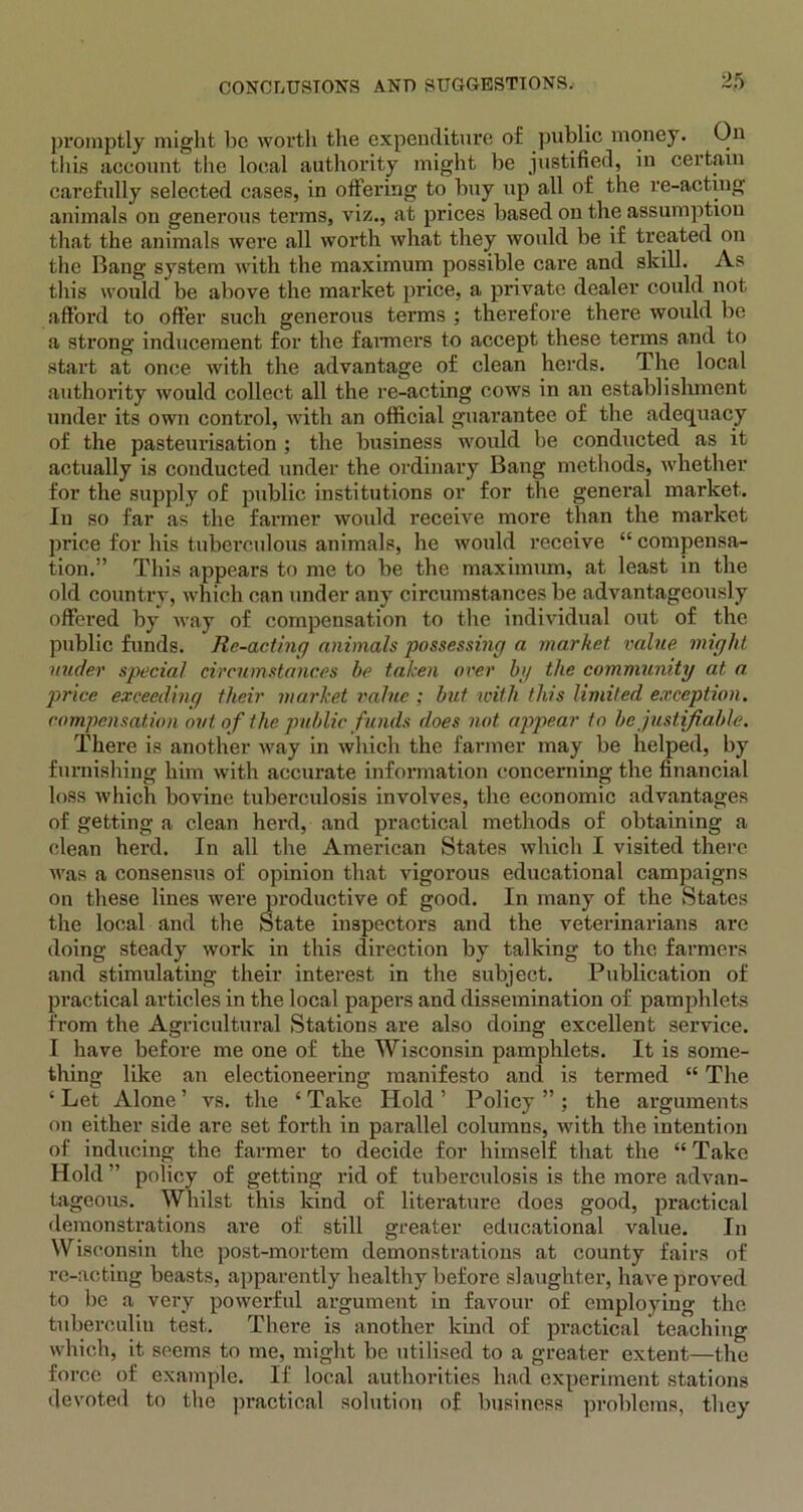 promptly might be worth the expenditure of public money. On this account the local authority might be justified, in certain carefully selected cases, in offering to buy up all of the re-acting animals on generous terms, viz., at prices based on the assumption that the animals were all worth what they would be if treated on the Bang system with the maximum possible care and skill. As this would be above the market price, a private dealer could not affoi’d to offer such generous terms ; therefore there would be a strong inducement for the fanners to accept these terms and to start at once with the advantage of clean herds. The local authority would collect all the re-acting cows in an establishment under its own control, with an official guarantee of the adequacy of the pasteurisation ; the business would be conducted as it actually is conducted under the ordinary Bang methods, whether for the supply of public institutions or for the general market. In so far as the farmer would receive more than the market price for his tuberculous animals, he would receive “ compensa- tion.” This appears to me to be the maximum, at least in the old country, which can under any circumstances be advantageously offered by way of compensation to the individual out of the public funds. Re-acting animals possessing a market value might uuder special circumstances be taken over by the community at a. price exceeding their market value ; but with this limited exception, compensation out of the public funds does not appear to be justifiable. There is another way in which the farmer may be helped, by furnishing him with accurate information concerning the financial loss which bovine tuberculosis involves, the economic advantages of getting a clean herd, and practical methods of obtaining a clean herd. In all the American States which I visited there was a consensus of opinion that vigorous educational campaigns on these lines were productive of good. In many of the States the local and the State inspectors and the veterinarians are doing steady work in this direction by talking to the farmers and stimulating their interest in the subject. Publication of practical articles in the local papers and dissemination of pamphlets from the Agricultural Stations are also doing excellent service. I have before me one of the Wisconsin pamphlets. It is some- thing like an electioneering manifesto and is termed “ The ‘Let Alone’ vs. the ‘Take Hold’ Policy”; the arguments on either side are set forth in parallel columns, with the intention of inducing the farmer to decide for himself that the “ Take Hold ” policy of getting rid of tuberculosis is the more advan- tageous. Whilst this kind of literature does good, practical demonstrations are of still greater educational value. In Wisconsin the post-mortem demonstrations at county fairs of re-acting beasts, apparently healthy before slaughter, have proved to be a very powerful argument in favour of employing the tuberculin test. There is another kind of practical teaching which, it seems to me, might be utilised to a greater extent—the force of example. If local authorities had experiment stations devoted to the practical solution of business problems, they