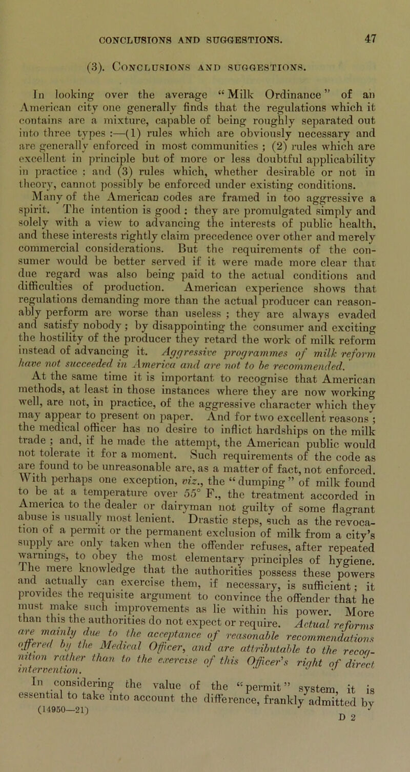 (3). Conclusions and suggestions. In looking over the average “ Milk Ordinance ” of an American city one generally finds that the regulations which it contains are a mixture, capable of being roughly separated out into three types :—(1) rules which are obviously necessary and are generally enforced in most communities ; (2) rules which are excellent in principle but of more or less doubtful applicability in practice : and (3) rules which, whether desirable or not in theory, cannot possibly be enforced under existing conditions. Many of the American codes are framed in too aggressive a spirit. The intention is good : they are promulgated simply and solely with a view to advancing the interests of public health, and these interests rightly claim precedence over other and merely commercial considerations. But the requirements of the con- sumer would be better served if it were made more clear that due regard was also being paid to the actual conditions and difficulties of production. American experience shows that regulations demanding more than the actual producer can reason- ably perfoi'm are worse than useless ; they are always evaded and satisfy nobody; by disappointing the consumer and exciting the hostility of the producer they retard the work of milk reform instead of advancing it. Aggressive programmes of milk reform have not succeeded in America and are not to be recommended. At the same time it is important to recognise that American methods, at least in those instances where they are now working well, are not, in practice, of the aggressive character which they may appear to present on paper. And for two excellent reasons ; the medical officer has no desire to inflict hardships on the milk tiade , and, if he made the attempt, the American public would not tolerate it for a moment. Such requirements of the code as are found to be unreasonable are, as a matter of fact, not enforced. With perhaps one exception, viz., the “ dumping ” of milk found to be at a temperature over 55° F., the treatment accorded in America to the dealer or dairyman not guilty of some flagrant abuse is usually most lenient. Drastic steps, such as the revoca- tion of a permit or the permanent exclusion of milk from a city’s supply are only taken when the offender refuses, after repeated warnings, to obey the most elementary principles of hygiene. he mere knowledge that the authorities possess these powers and actually can exercise them, if necessary, is sufficient; it provides the requisite argument to convince the offender that he must make such improvements as lie within his power. More than this the authorities do not expect or require. Actual reforms are mainly due to the acceptance of reasonable recommendations offered by the Medical Officer, and are attributable to the recoa- nition rather than to the exercise of this Officer's riqht of direct In considering the value of the “permit” system it is essential to take into account the difference, frankly admitted bv (14950—211 J • D 2