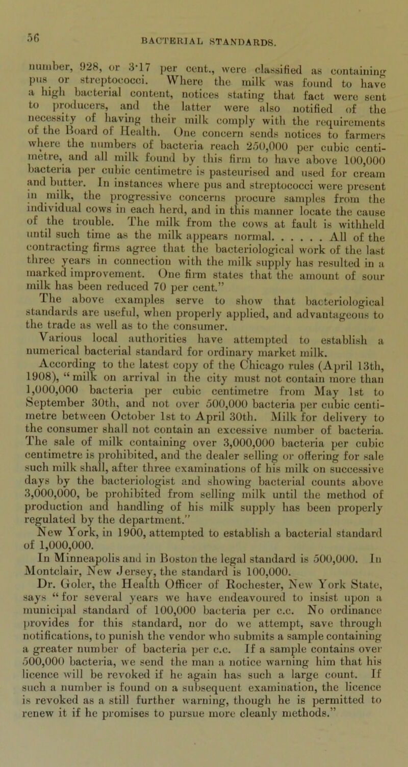 number, 928, or 3*17 per cent., were classified as containing pus or streptococci. Where the milk was found to have d high bacterial content, notices stating that fact were sent to producers, and the latter were also notified of the necessity of having their milk comply with the requirements of the Board of Health. One concern sends notices to farmers where the numbers of bacteria reach 250,000 per cubic centi- metre, and all milk found by this firm to have above 100,000 bacteria per cubic centimetre is pasteurised and used for cream and butter. In instances where pus and streptococci were present in milk, the progressive concerns procure samples from the individual cows in each herd, and in this manner locate the cause of the trouble. The milk from the cows at fault is withheld until such time as the milk appears normal All of the contracting firms agree that the bacteriological work of the last three years in connection with the milk supply has resulted in a marked improvement. One firm states that the amount of sour milk has been reduced 70 per cent.” The above examples serve to show that bacteriological standards are useful, when properly applied, and advantageous to the trade as well as to the consumer. Various local authorities have attempted to establish a numerical bacterial standard for ordinary market milk. According to the latest copy of the Chicago rules (April 13th, 1908), “milk on arrival in the city must not contain more than 1.000. 000 bacteria per cubic centimetre from May 1st to September 30th, and not over 500,000 bacteria per cubic centi- metre between October 1st to April 30th. Milk for delivery to the consumer shall not contain an excessive number of bacteria. The sale of milk containing over 3,000,000 bacteria per cubic centimetre is prohibited, and the dealer selling or offering for sale such milk shall, after three examinations of his milk on successive days by the bacteriologist and showing bacterial counts above 3.000. 000, be prohibited from selling milk until the method of production and handling of his milk supply has been properly regulated by the department.” New York, in 1900, attempted to establish a bacterial standard of 1,000,000. In Minneapolis and in Boston the legal standard is 500,000. In Montclair, New Jersey, the standard is 100,000. Dr. Goler, the Health Officer of Rochester, New York State, says “ for several years we have endeavoured to insist upon a municipal standard of 100,000 bacteria per c.c. No ordinance provides for this standard, nor do we attempt, save through notifications, to punish the vendor who submits a sample containing a greater number of bacteria per c.c. If a sample contains over 500,000 bacteria, we send the man a notice warning him that his licence will be revoked if he again has such a large count. If such a number is found on a subsequent examination, the licence is revoked as a still further warning, though he is permitted to renew' it if he promises to pursue more cleanly methods.”