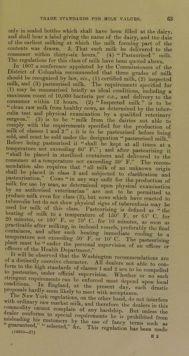 only in sealed bottles which shall have been filled at the dairy, and shall bear a label giving the name of the dairy, and the date of the earliest milking at which the milk forming part of the contents was drawn. 5. That such milk be delivered to the consumer within thirty-six hours.” (4) “ Pasteurised ” milk. The regulations for this class of milk have been quoted above. In 1907 a conference appointed by the Commissioners of the District of Columbia recommended that three grades of milk should be recognised by law, viz., (1) certified milk, (2) inspected milk, and (3) pasteurised milk. The requirements specified for (1) may be summarised briefly as ideal conditions, including a maximum count of 10,000 bacteria per c.c., and delivery to the consumer within 12 hours. (2) “ Inspected milk ” is to be “ clean raw milk from healthy cows, as determined by the tuber- culin test and physical examination by a qualified veterinary surgeon.” (3) is to be “ milk from the dairies not able to comply with the requirements specified for the production of milk of classes 1 and 2 ” ; it is to be pasteurised before beino- sold, and must be sold under the designation “ pasteurised milk.” Before being pasteurised it “shall be kept at all times at a temperature not exceeding 60° F.”; and after pasteurising it shall be placed in sterilised containers and delivered to the consumer at a temperature not exceeding 50° F.” The recom- mendation also requires that “ all milk of an unknown origin shall be placed in class 3 and subjected to clarification and pasteurisation Cows “ in any way unfit for the production of nnlk tor use by man, as determined upon physical examination by an authorised veterinarian” are not to be permitted to produce milk even for class (3), but cows which have reacted to tuberculin but do not show physical signs of tuberculosis may be used for milk of this class. Pasteurising is defined as “ the heating of milk to a temperature of 150° F or 65° C for 20 minutes, or 160 F. or 70 0. for 10 minutes, as .soon as practicable after milking, m inclosed vessels, preferably the final containers, and after such heating immediate cooling to a eTedi,ng 50'J F- 0r 10° C- The pasteurising plant must be under the personal supervision of an officer or officers of the Health Department.” J'Z^°hSeVVedth^the Washington recommendations are of a distinctly coercive character. All dealers not able to'con! rm to the high standards of classes 1 and 2 are to be compelled to pasteunse, imder official supervision. Whether or no^uch c ndTt otieqrTl T b? envf0rCed raust dePend uP°n local conditions. In England, at the present day, such drastic proposals hardly seem likely to meet with acceptance. w-fi York regulations, on the other hand, do not interfere with ordinary raw market milk, and therefore the dealers in this ™Xl2f„CZtrpla,in .auT hardship. But S t “„tfei-?U8 o£ ft* te™n SU0h « ■ elected, &c. ihis regulation has been made (.14950—21) E 2