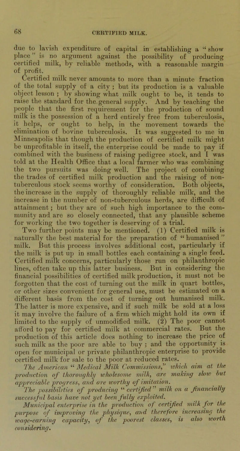 due to lavish expenditure of capital in establishing a “ show place ” is no argument against the possibility of producing certified milk, by reliable methods, with a reasonable margin of profit. Certified milk never amounts to more than a minute fraction of the total supply of a city ; but its production is a valuable object lesson ; by showing what milk ought to be, it tends to raise the standard for the general supply. And by teaching the people that the first requirement for the production of sound milk is the possession of a herd entirely free from tuberculosis, it helps, or ought to help, in the movement towards the elimination of bovine tuberculosis. It wras suggested to me in Minneapolis that though the production of certified milk might be unprofitable in itself, the enterprise could be made to pay if combined with the business of raising pedigree stock, and I wras told at the Health Office that a local farmer who was combining the two pursuits was doing well. The project of combining the trades of certified milk production and the raising of non- tuberculous stock seems worthy of consideration. Both objects, the increase in the supply of thoroughly reliable milk, and the increase in the number of non-tuberculous herds, are difficult of attainment; but they are of such high importance to the com- munity and are so closely connected, that any plausible scheme for working the two together is deserving of a trial. Two further points may be mentioned. (1) Certified milk is naturally the best material for the preparation of “ humanised ” milk. But this process involves additional cost, particularly if the milk is put up in small bottles each containing a single feed. Certified milk concerns, particularly those run on philanthropic lines, often take up this latter business. But in considering the financial possibilities of certified milk production, it must not be forgotten that the cost of turning out the milk in quart bottles, or other sizes convenient for general use, must be estimated on a different basis from the cost of turning out humanised milk. The latter is more expensive, and if such milk be sold at a loss it may involve the failure of a firm which might hold its own if limited to the supply of unmodified milk. (2) The poor cannot afford to pay for cei’tified milk at commercial rates. But the production of this article does nothing to increase the price of such milk as the poor are able to buy ; and the opportunity is open for municipal or private philanthropic enterprise to provide certified milk for sale to the poor at reduced rates. The American “ Medical Milk Commissions,” which aim at the production of thoroughly wholesome milk, are making slow hut appreciable progress, and are worthy of imitation. The possibilities of producing “ certified ’ milk on u. financially successful basis have not yet been fully exploited. Municipal enterprise in the production of certified milk for the purpose of improving the physique, and therefore increasing the wage-earning capacity, of the poorest classes, is also worth considering.