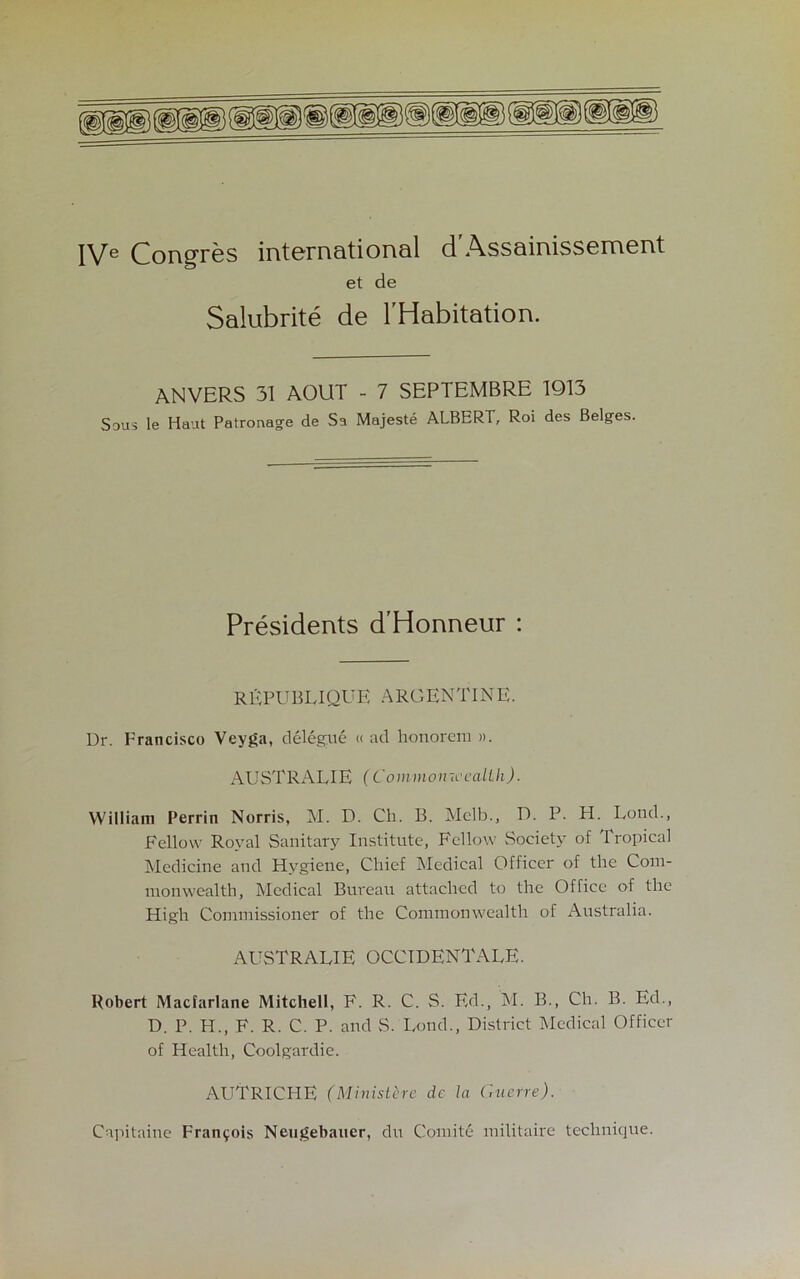 IVe Congres international d'Assainissement et de Salubrite de l'Habitation. ANVERS 31 AOUT - 7 SEPTEMBRE 1913 Sous le Haut Patronage de Sa Majeste ALBERT, Roi des Beiges. Presidents d'Honneur : REPUBLIQUE ARGENTINE. Ur. Francisco Veyga, delegue « ad honorem ». AUSTRALIE (Commonwealth). William Perrin Norris, M. D. Ch. B. Mclb., D. P. H. Lond., Fellow Royal Sanitary Institute, Fellow Society of Tropical Medicine and Hygiene, Chief Medical Officer of the Com- monwealth, Medical Bureau attached to the Office of the High Commissioner of the Commonwealth of Australia. AUSTRALIE OCCIDENTALS. Robert Macfarlane Mitchell, F. R. C. S. Ed., M. B., Ch. B. Ed., D. P. H., F. R. C. P. and S. Lond., District Medical Officer of Health, Coolgardie. AUTRICHE (Ministere de la Guerre). Capitaine Francois Neugebauer, du Comite militaire technique.