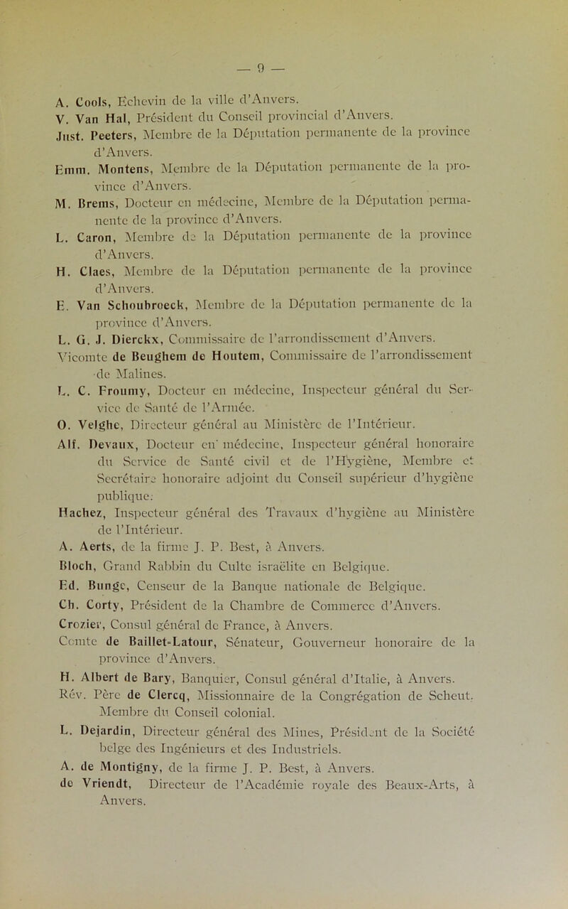 A. Cools, Echevin de la ville d’Anvers. V. Van Hal, President du Conseil provincial d’Anvers. Just. Peeters, Mcmbre dc la Deputation pennanente de la province d’Anvers. Emm. Montens, Membre dc la Deputation pennanente de la pro- vince d’Anvers. M. Brems, Docteur en medecinc, Mcmbre de la Deputation peraia- nentc dc la province d’Anvers. L. Caron, Membre de la Deputation pennanente de la province d’Anvers. H. Claes, Membre de la Deputation pennanente de la province d’Anvers. E. Van Sclioubroeck, Membre de la Deputation pennanente dc la province d’Anvers. L. G. J. Dierckx, Cominissairc de l'arrondissement d’Anvers. Vicomte de Beughem de Houtem, Commissaire de l’arrondissement •de Malines. E. C. Froumy, Docteur cu medecinc, Inspccteur general du Ser- vice de Saute dc l’Annee. 0. Velghc, Directcur general an Ministerc de l’Interieur. A If. Devaux, Docteur en' medecinc, Inspccteur general honoraire du Service de Saute civil et de 1’Hygiene, Mcmbre et Secretaire honoraire adjoint du Conseil superieur d’hygiene publique. Hachez, Inspccteur general des Travaux d’hygiene au Ministerc de l’Interieur. A. Aerts, dc la firmc J. P. Best, a Anvers. Bloch, Grand Rabbin du Culte israelite en Belgique. Ed. Bu ngc, Censeur de la Banque nationale dc Belgique. Ch. Corty, President de la Chambre de Commerce d’Anvers. Crozier, Consul general dc France, a Anvers. Comte de BailleGLatour, Senateur, Gouverneur honoraire de la province d’Anvers. H. Albert de Bary, Banquier, Consul general d’ltalie, a Anvers. Rev. Perc de Clercq, Missionnaire de la Congregation de Scheut. Membre du Conseil colonial. L. Dejardin, Directcur general des Mines, President de la Societe beige des Ingenieurs et des Industriels. A. de Montigny, dc la firmc J. P. Best, a Anvers. de Vriendt, Directcur de 1’Academic royale des Beaux-Arts, a Anvers.