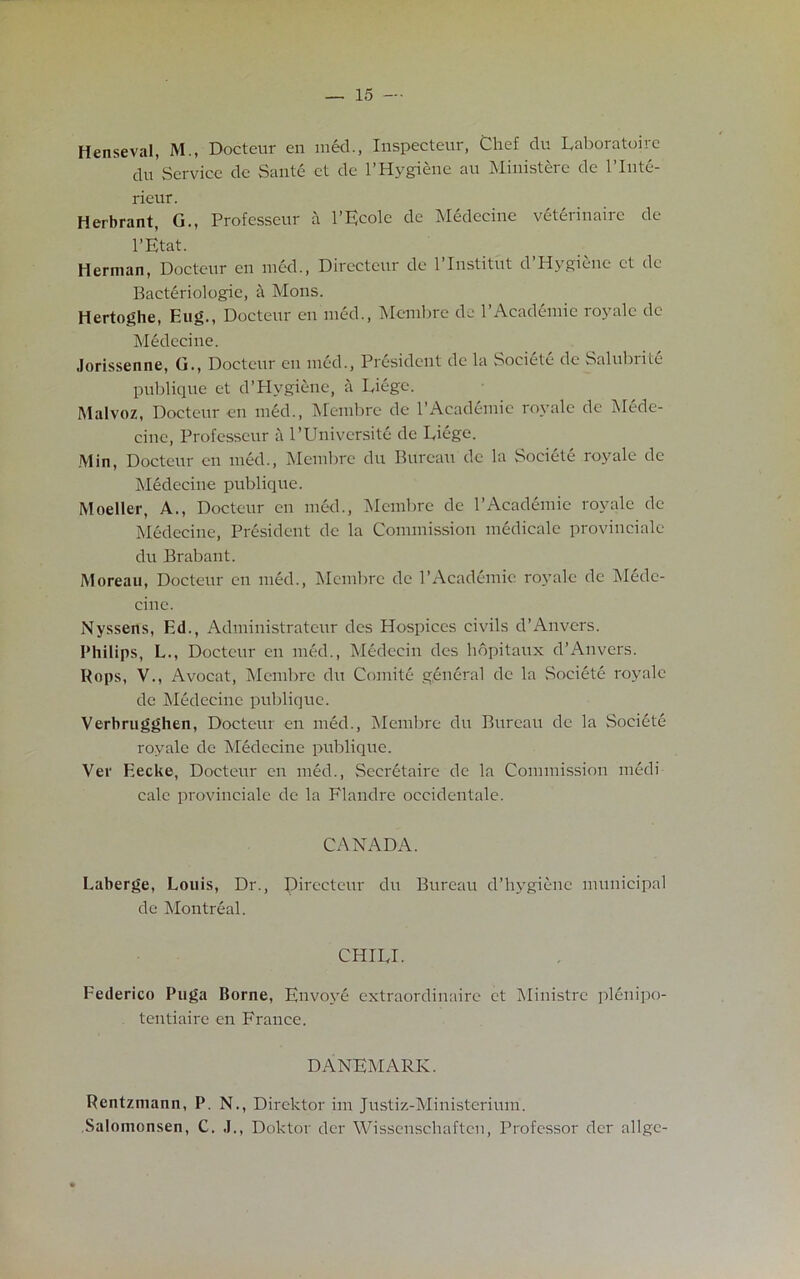 Henseval, M., Docteur en med., Inspecteur, Chef du Laboratoire du Service dc Sante ct de 1’Hygiene au Ministere de l’lnte- rieur. Herbrant, G., Professeur a l’Ecole de Medecine veterinairc de l’Etat. Herman, Docteur en med., Directeur dc l’Institut d’Hygi&ne ct dc Bacteriologie, a Mons. Hertoghe, Hug., Docteur en med., Membre de 1 Academic io\ale dc Medecine. Jorissenne, G., Docteur cu med., President dc la Societe de Salubrite publique et d’Hygiene, a Liege. Malvoz, Docteur en med., Membre de 1 Academic royale dc Mede- cine, Professeur a l’Universite de Liege. Min, Docteur en med., Membre du Bureau cle la Societe royale de Medecine publique. Moeller, A., Docteur en med., Membre de P Academic royale de Medecine, President de la Commission medicalc provincial du Brabant. Moreau, Docteur en med., Membre de P Academic royale de Mede- cine. Nyssens, Ed., Administratcur des Hospices civils d’Anvers. Philips, L., Docteur en med., Medecin des hdpitaux d’Anvers. Hops, V., Avocat, Membre du Comite general dc la Societe royale cle Medecine publique. Verbrugghen, Docteur en med., Membre du Bureau de la Societe royale de Medecine publique. Ver Eecke, Docteur en med., Secretaire de la Commission medi- calc provinciale de la Flandre occidentale. CANADA. Laberge, Louis, Dr., Directeur du Bureau cPhygiene municipal de Montreal. CHILI. Federico Puga Borne, Envoy! extraordinaire et Ministre plenipo- tentiaire en France. DANEMARK. Rentzmann, P. N., Direktor im Justiz-Ministerium. Salomonsen, C. J., Doktor der Wissenschaftcu, Professor dcr allgc-