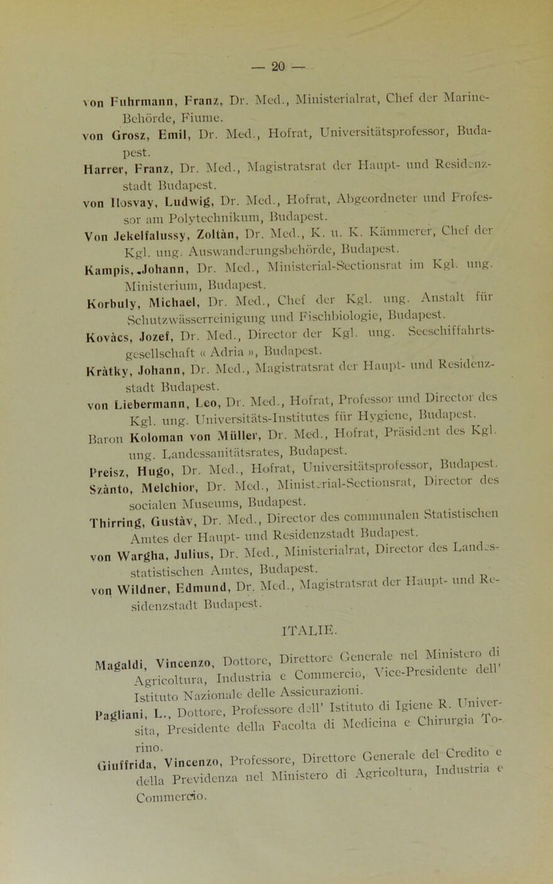 >on Fuhrmann, Franz, Dr. Med., Ministerialrat, Chef der Marine- Bcliorde, Finnic. von Grosz, Emil, Dr. Med., Hofrat, Universitatsprofessor, Buda- pest. Harrer, Franz, Dr. Med., Magistratsrat der Haupt- und Rcsidenz- stadt Budapest. von llosvay, Ludwig, Dr. Med., Hofrat, Abgeordneter und Profes- sor am Polytechnikum, Budapest. Von Jekelfalussy, Zoltan, Dr. Med., K. u. K. Kammcrer, Chef der Kgl. ung. Auswanderungsbehdrde, Budapest. Kampis, .Johann, Dr. Med., Ministerial-Sectionsra t im Kgl. ung. Ministerium, Budapest. Korbuly, Michael, Dr. Med., Chef der Kgl. ung. Anstalt fur Schut/Avasserrcinigung und Fischbiologie, Budapest. Kovacs, Jozef, Dr. Med., Director der Kgl. ung. Seeschiffahrts- gesellschaft « Adria », Budapest. Kratky, Johann, Dr. Med., Magistratsrat der Ilaupt- und Residenz- stadt Budapest. von Liebermann, Leo, Dr. Med., Hofrat, Professor und Director des Kgl. ung. Universitats-Institutes fiir Hygiene, Budapest.^ Baron Koloman von Muller, Dr. Med., Hofrat, Prasidcnt des Kgl. ung. Landcssanitatsrates, Budapest. Preisz, Hugo, Dr. Med., Hofrat, Universitatsprofessor, Budapest. Szanto, Melchior, Dr. Med., MinisLrial-Sectionsrat, Director des socialen Museums, Budapest. Thirring, Gustav, Dr. Med., Director des communalen Statistischen Amtes der Haupt- und Residenzstadt Budapest. von Wargha, Julius, Dr. Med., Ministcrialrat, Director des Landes- statistischcn Amtes, Budapest. von Wildner, Edmund, Dr. Mod., Magistratsrat der Haupt- t.nd Re- sidenzstadt Budapest. ITALIC. Magaldi, Vincenzo, Dottore, Dircttore Generale ncl Ministcro di Agricoltura, Indt,stria c Commerce, VtecPrcsulcnte dell Istituto Nazionale delle Assieurazioni. Padliani, 1... Dottore, Profcssore dell’ Ist.tuto d, Igtcne R. Hn.vcr sita, Presidcntc della Faeolta di Medians e Chirurgio tliufiri'da Vincenzo, Profcssore, Dircttore Generale del Credito e ctlia Provide,vza ncl Ministcro di Agricol.ttra, Itulustno o Commereio.