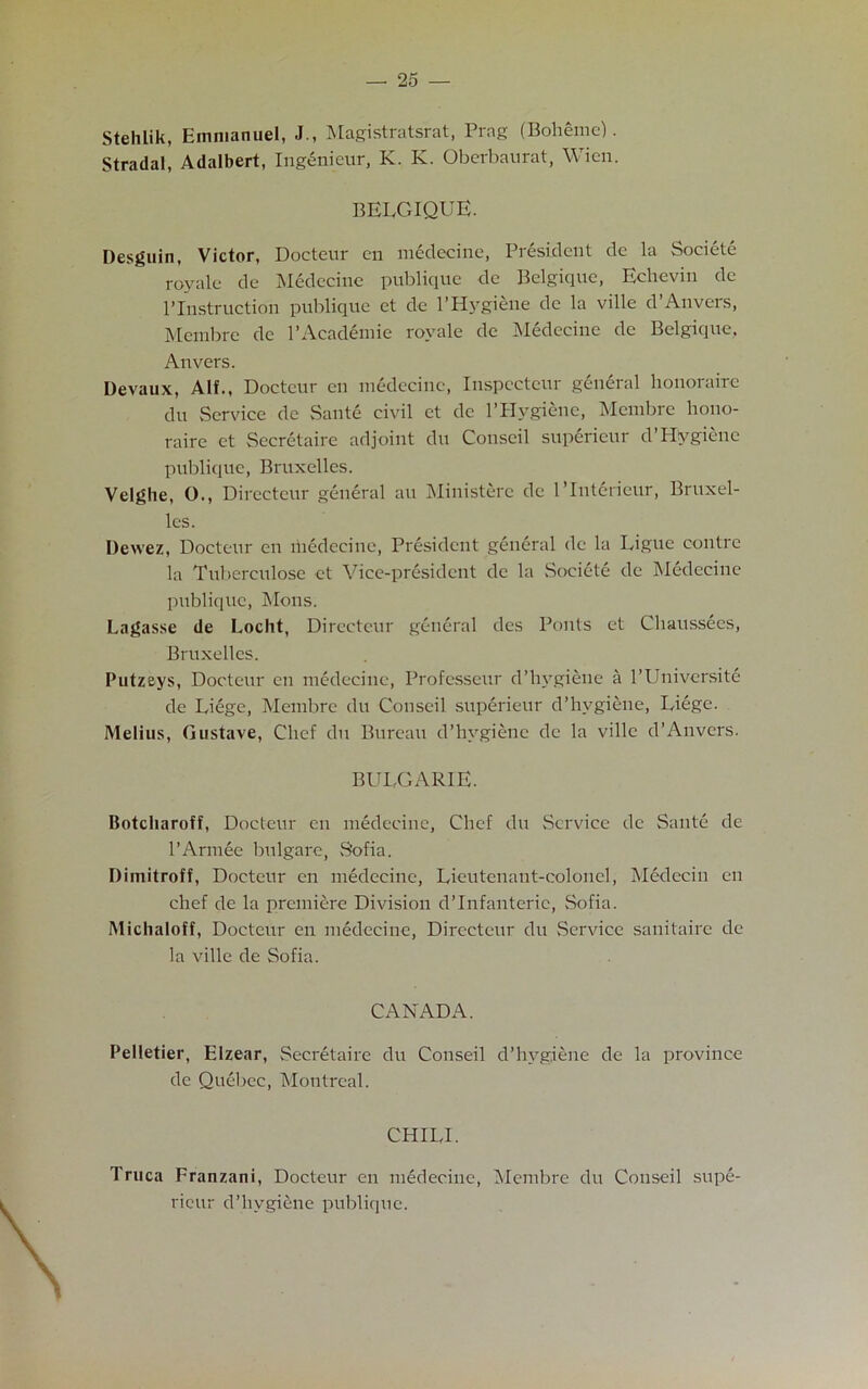 Stehlik, Emmanuel, J., Magistratsrat, Prng (Boheme). Stradal, Adalbert, Ingenieur, K. K. Oberbaurat, Wien. BELGIQUE. Desguin, Victor, Docteur en medecine, President de la Societe royale de Medecine publique de Belgique, Echeviu de 1’Instruction publique et de l’Hygiene de la ville d’Anvers, Mcmbrc de l’Academie royale de Medecine dc Belgique, Anvers. Devaux, Alf., Docteur en medecine, Inspceteur general honorairc du Service de Sante civil ct dc l’Hygiene, Membre hono- raire ct Secretaire adjoint du Conscil superieur d’Hygiene publique, Bruxelles. Velghe, 0., Directeur general an Ministerc de l’lntdrieur, Bruxel- les. Dewez, Docteur en medecine, President general de la Ligue oontre la Tuberculose et Vice-president dc la Societe de Medecine publique, Mons. Lagasse de Locht, Directeur general des Pouts ct Chaussees, Bruxelles. Putzeys, Docteur en medecine, Professeur d’hygiene a l'Universite de Liege, Membre du Conscil superieur d’hvgiene, Liege. Melius, Gustave, Chef du Bureau d’hygiene dc la ville d’Anvers. BULGARIE. Botcliaroff, Docteur en medecine, Chef du Service de Sante de l’Armee bulgare, .Sofia. Dimitroff, Docteur en medecine, Lieutenant-colonel, Medecin en chef de la premiere Division d’Infanterie, Sofia. Michaloff, Docteur en medecine, Directeur du Service sanitaire de la ville de Sofia. CANADA. Pelletier, Elzear, Secretaire du Conseil d’hygiene de la province de Quebec, Montreal. CHILL Truca Franzani, Docteur en medecine, Membre du Conseil supe- ricur d’hvgiene publique.