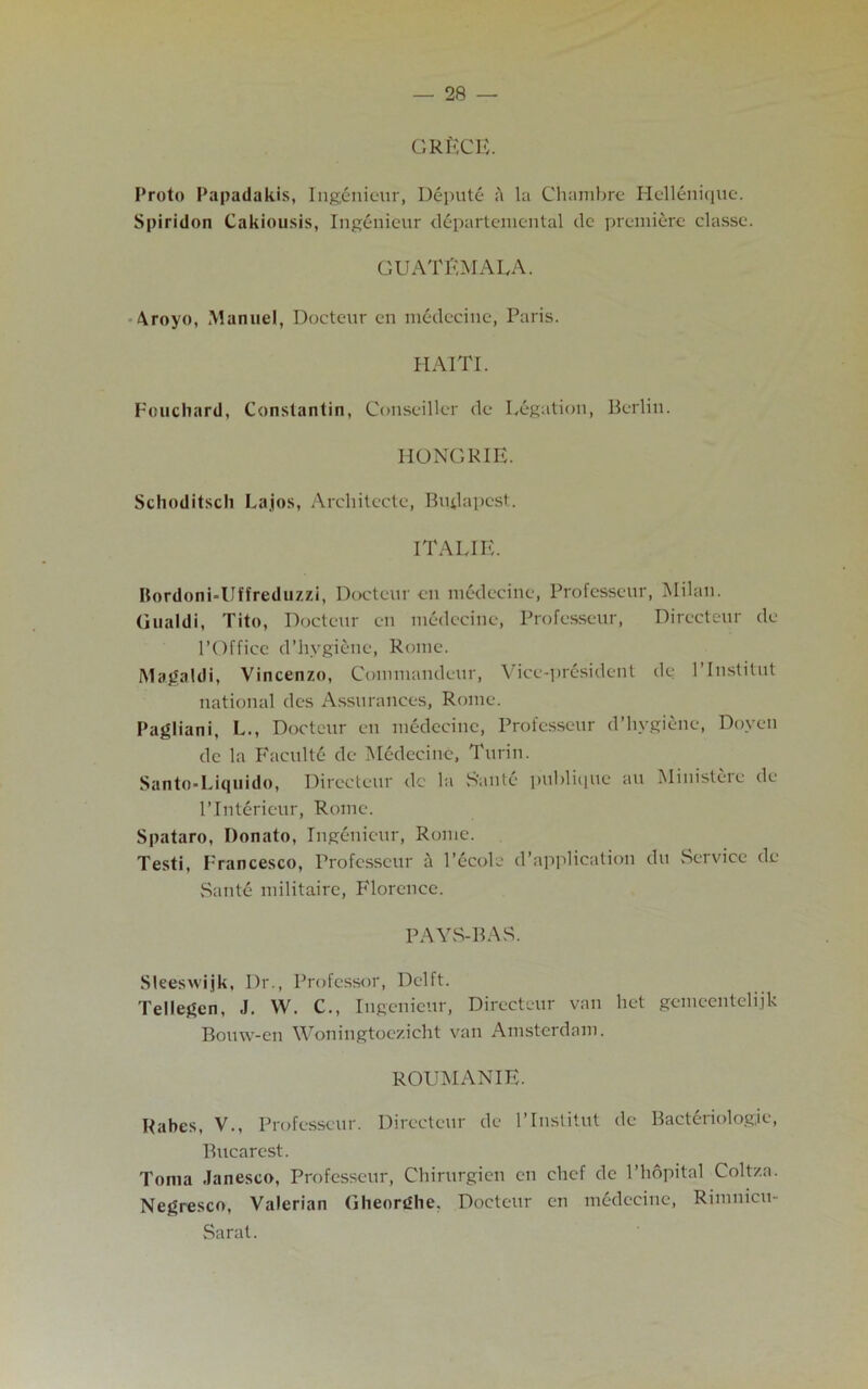 GRECE. Proto Papadakis, Ingenieur, Depute ft la Chambre Hellenique. Spiridon Cakiousis, Ingenieur departemcntal de premiere classe. GUATEMALA. Aroyo, Manuel, Docteur cn medecine, Paris. HAITI. Fouchard, Constantin, Conseillcr de Legation, Berlin. HO NCR IE. Schoditsch Lajos, Architecte, Budapest. ITALIE. Bordoni-Uffreduzzi, Docteur en medecine, Professeur, Milan. Gualdi, Tito, Docteur en medecine, Professeur, Dirccteur dc l’Officc d’hygicne, Rome. Magaldi, Vincenzo, Commandeur, Vice-president de 1’Institut national des Assurances, Rome. Pagliani, L., Docteur en medecine, Professeur d’hygiene, Doyen dc la Faculty de Medecine, Turin. Santo-Liquido, Dirccteur dc la S’ante publique au Ministeic de l’Interieur, Rome. Spataro, Donato, Ingenieur, Rome. Testi, Francesco, Professeur a l’ecole d’application du Service dc Saute militairc, Florence. PAYS-BAS. Sleeswijk, Dr., Professor, Delft. Tellegen, .1. W. C., Ingenieur, Dirccteur van het gemeentelijk Bouw-en Woningtoezicht van Amsterdam. ROUMANIE. Rabcs, V., Professeur. Dirccteur de l’lnstitut dc Bacteriologic, Bucarest. Toma Janesco, Professeur, Chirurgien en chef de 1’hopital Coltza. Negresco, Valerian Gheorghe, Docteur en medecine, Rimnicu- Sarat.