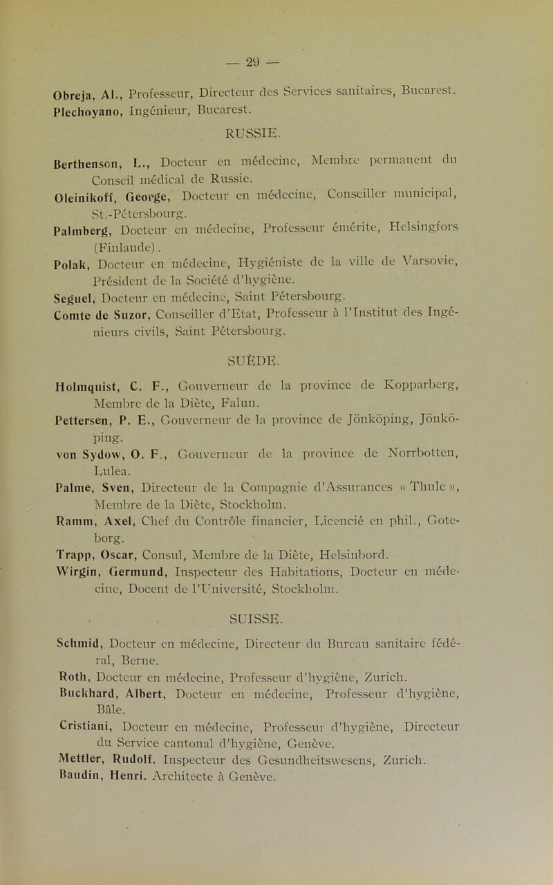 Obreja, Al., Professcur, Directeur des Services sanitaires, Bucarest. Plechoyano, Ingenieur, Bucarest. RUSSIE. Berthenson, L., Doctcur en medecine, Membre permanent du Conseil medical de Russie. Oleinikoff, George, Doeteur en medeeinc, Conseiller municipal, St.-Petersbourg. Palmberg, Doctcur en medecine, Professcur emerite, Helsingfors (Finlande). Polak, Doctcur en medecine, Hygieniste de la ville de Varsovie, President de la Societe d’hygiene. Seguel, Doctcur en medecine, Saint Petersbourg. Comte de Suzor, Conseiller d’Etat, Professcur a l’Tnstitut des Inge- nieurs civils, vSaint Petersbourg. SUEDE. Holmquist, C. F., Gouverneur de la province de Kopparbcrg, Membre de la Diete, Falun. Pettersen, P. E., Gouverneur de la province de Jonkoping, Jonkd- ping. von Sydow, 0. F., Gouverneur de la province de Norrbotten, Eulea. Palme, Sven, Directeur de la Coinpagnie d’Assurances « Thule », Membre de la Diete, Stockholm. Ramm, Axel, Chef du Controle financier, Eicencie en phil., Gotc- borg. Trapp, Oscar, Consul, Membre de la Diete, Helsinbord. Wirgin, Germund, Inspecteur des Habitations, Doctcur en mede- cine, Docent de l’Universite, Stockholm. SUISSE. Schmid, Doctcur en medecine, Directeur du Bureau sanitaire fede- ral, Berne. Roth, Doctcur en medecine, Professcur d’hygiene, Zurich. Buckhard, Albert, Doctcur en medecine, Professcur d’hygiene, Bale. Cristiani, Doctcur en medecine, Professcur d’hygiene, Directeur du Service cantonal d’hygiene, Geneve. Mettler, Rudolf. Inspecteur des Gesundheitswesens, Zurich. Baudin, Henri. Arehitecte a Geneve.