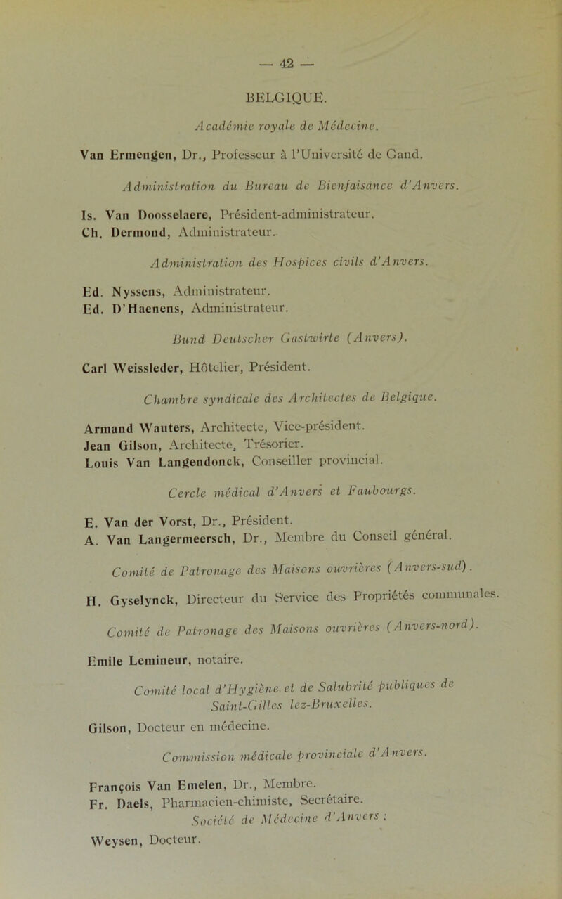 BELGIQUE. Academic royale de MSdecine. Van Ermengen, Dr., Professeur a l’Universite de Gaud. Administration du Bureau de Bienjaisance d’Anvers. Is. Van Doosselaere, President-administrateur. Ch. Dermond, Administrateur. Administration des Hospices civils d’Anvers. Ed. Nyssens, Administrateur. Ed. D’Haenens, Administrateur. Bund Deutscher Castwirte (Anvers). Carl Weissleder, Hotelier, President. Chambre syndicate des Architectes de Belgique. Arniand Wauters, Architecte, Vice-president. Jean Gilson, Architecte, Tresorier. Louis Van Langendonck, Conseiller provincial. Cercle medical d’Anvers et Faubourgs. E. Van der Vorst, Dr., President. A. Van Langermeersch, Dr., Membre du Conseil general. Comite de Patronage des Maisons ouvrieres (Anvers-sud). H. Gyselynck, Directeur du Sendee des Froprietes communales. Comite de Patronage des Maisons ouvrieres (Anvers-nord). Emile Lemineur, notaire. Comite local d’Hygiene, et de Salubritc publiques de Saint-Gilles lez-Bruxelles. Gilson, Docteur cn medecine. Commission mddicale provinciate d Anvers. Francois Van Emelen, Dr., Membre. Fr. Daels, Pharmacien-chimiste, .Secretaire. Socictc de Medecine d’Anvers ; Weysen, Docteur.