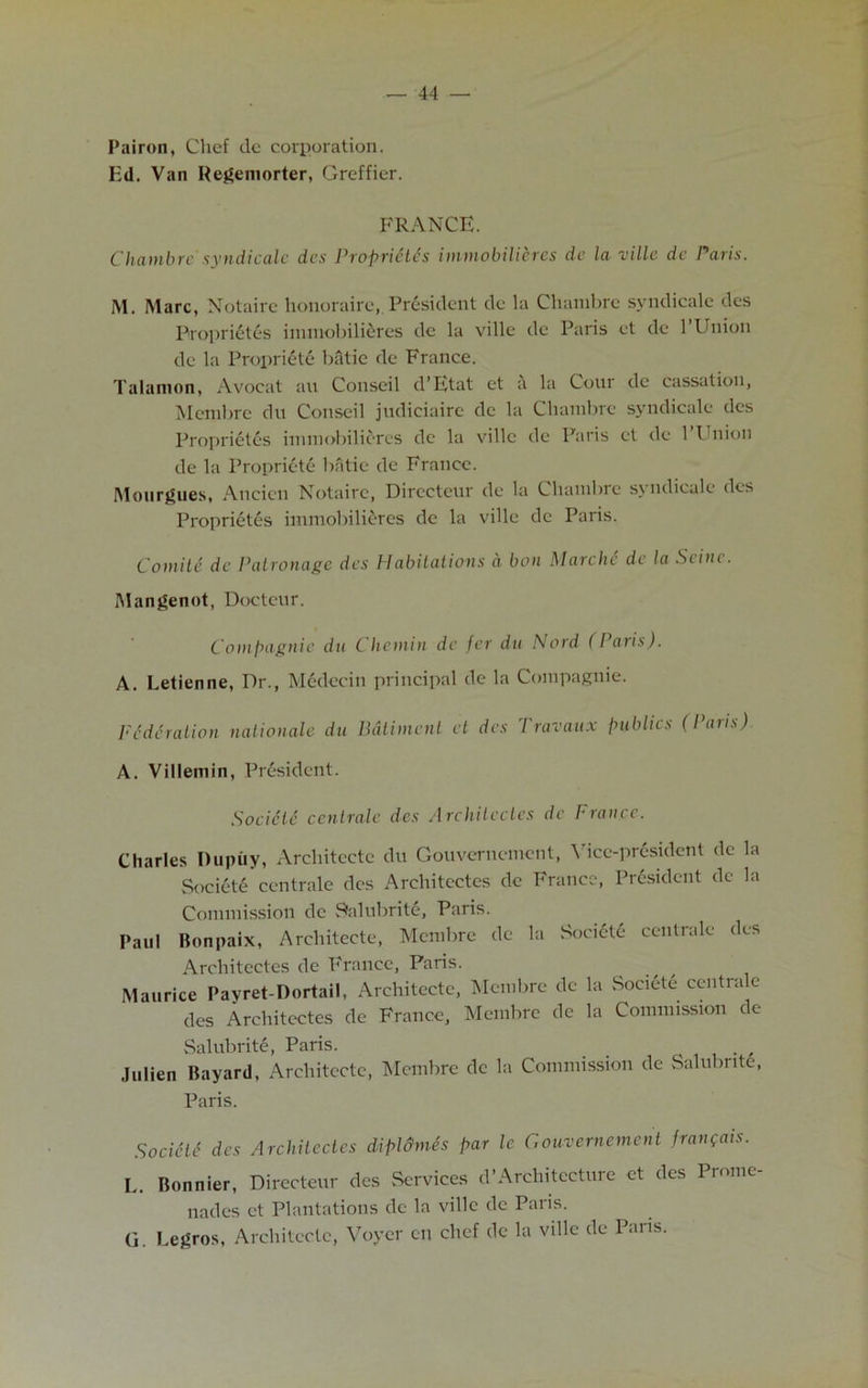 Pairon, Chef de corporation. Ed. Van Regeniorter, Greffier. FRANCE. Chambre' syndicate dcs Proprietes immobilieres de la villc dc Paris. M. Marc, Notairc honoraire, President de la Chambre syndicate des Proprietes immobilieres de la ville dc Paris et de 1 Union de la Propriety bfitie de France. Talamon, Avocat au Conseil d’Etat et a la Cour dc cassation, Membrc du Conseil judiciaire de la Chambre syndicate des Proprietes immobilieres dc la villc de Paris et de 1 Union de la Propriete batie de France. Mourgues, Ancicn Notairc, Dirccteur de la Chambre symlicalc des Proprietes immobilieres de la ville dc Paris. Comite dc Patronage des Habitations a boil Marche de la Stine. Mangenot, Docteur. Compagnie du Chcinin de fer du Nord (I aris). A. Letienne, Dr., Medecin principal de la Compagnie. Federation nalionale du Ddtiment et des Travaux publics (Paris) A. Villemin, President. Socicte cent rale des Architectes de France. Charles Dupiiy, Architectc du Gouvernement, Vice-president de la Socicte centrale dcs Architectes dc France, President dc la Paul Commission de Salubrite, Paris. Bonpaix, Architecte, Membre de la Socicte centrale des Architectes de France, Paris. Maurice Payret-Dortail, Architectc, Membrc dc la Society centra e des Architectes de France, Membrc de la Commission de Salubrite, Paris. _ , julien Bayard, Architecte, Membre de la Commission dc Salubrite, Paris. Socidti des Architectes diplo'mes par le Gouvernement jrangais. L. Bonnier, Directeur des Services d’Architecture et des Prome- nades et Plantations de la ville dc Paris. G. Eegros, Architecte, Voycr en chef dc la ville de Pans.