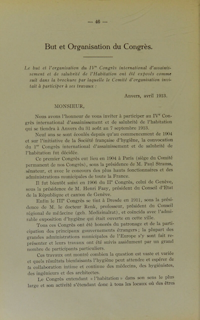 But et Organisation du Congres. Le but et Vorganisation du I V° Congres international d’assainis- sement et de salubrite de I’Habitation ont 6te exposes comme suit dans la brochure par laquelle le Comite d’organisation invi- tait a participer d ses travaux : Anvers, avril 1913. MONSIEUR, Nous avons l’honneur de vous inviter a participer au IV0 Con- gres international d’assainissement et de salubrite de l’habitation qui se tiendra a Anvers du 31 aofit au 7 septembre 1913. Neuf ans se sont ecoules depuis qu’au commencement de 1904 et sur l’initiative de la Society frangaise d’hygiene, la convocation du ler Congres international d’assainissement et de salubrity de l’habitation fut decidee. Ce premier Congres eut lieu en 1904 a Paris (siege du Comite permanent de nos Congres), sous la nresidenee de M. Paul Strauss, senateur, et avec le concours des plus hauts fonctionnaires et des administrations municipales de toute la France. II fut bientot suivi en 1906 du IIe Congres, celui de Geneve, sous la presidence de M. Henri Fazy, president du Conseil d Etat de la Republique et canton de Geneve. Enfin le TIP Congres se tint a Dresde en 1911, sous la presi- dence de M. le docteur Renk, professeur, president du Conseil regional de medecine (geh. Medizinalrat), et coincida avec 1 admi- rable exposition d’hygiene qui etait ouverte en cette ville. Tous ces Congres ont ete honores du patronage et de la parti- cipation des principaux gouvernements etrangers ; la plupart des grandes administrations municipales de l’Europe s’y sont fait re- presenter et leurs travaux ont ete suivis assidument par un grand nombre de participants particuliers. Ces travaux ont montre combien la question est vaste et variee et quels resultats bienfaisants l’hygiene peut attendre et esperer de la collaboration intime et continue des medecins, des hygienistes, des inglnieurs et des architectes. Le Congres entendant « l’habitation » dans son sens le plus large et son activite s’etendant done it tous les locaux ou des etres