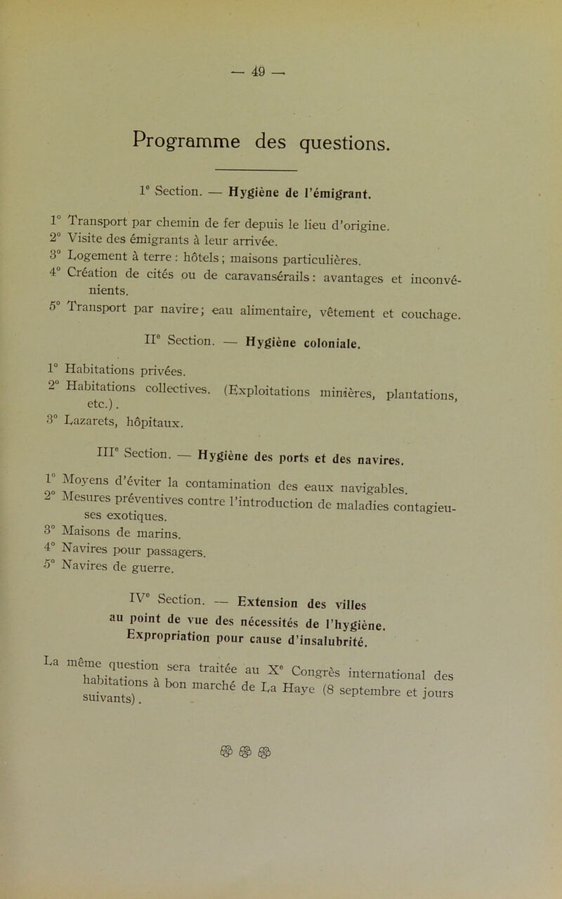 Programme des questions. le Section. — Hygiene de 1’emigrant. 1J Transport par chemin de fer depuis le lieu d’origine. 2° Visite des emigrants a leur arrivee. 3° Logement a terre : hotels; maisons particulieres. 4° Creation de cites ou de caravanserails: avantages et inconve- nients. 5 Transport par navire; eau alimentaire, vehement et couchage. II0 Section. — Hygiene coloniale. 1° Habitations privees. 2° Habitations collectives. (Exploitations minieres, plantations etc.). ’ 3° Lazarets, hopitaux. Ill Section. — Hygiene des ports et des navires. r Moyens d'evitcr la contamination des eaux navigables - Mesures preventives centre ^introduction de maladies eontagieu- ses exotiques. 3° Maisons de marins. 4 Navires pour passagers. 5° Navires de guerre. IV Section. — Extension des villes au point de vue des necessites de l’hygiene. Expropriation pour cause d’insalubrite. La 'TaWteh-ons01' r trait,fe aU X6 Congrhs international des su^antX 3 marChe de La Haye (8 ^embre et jours © © ©