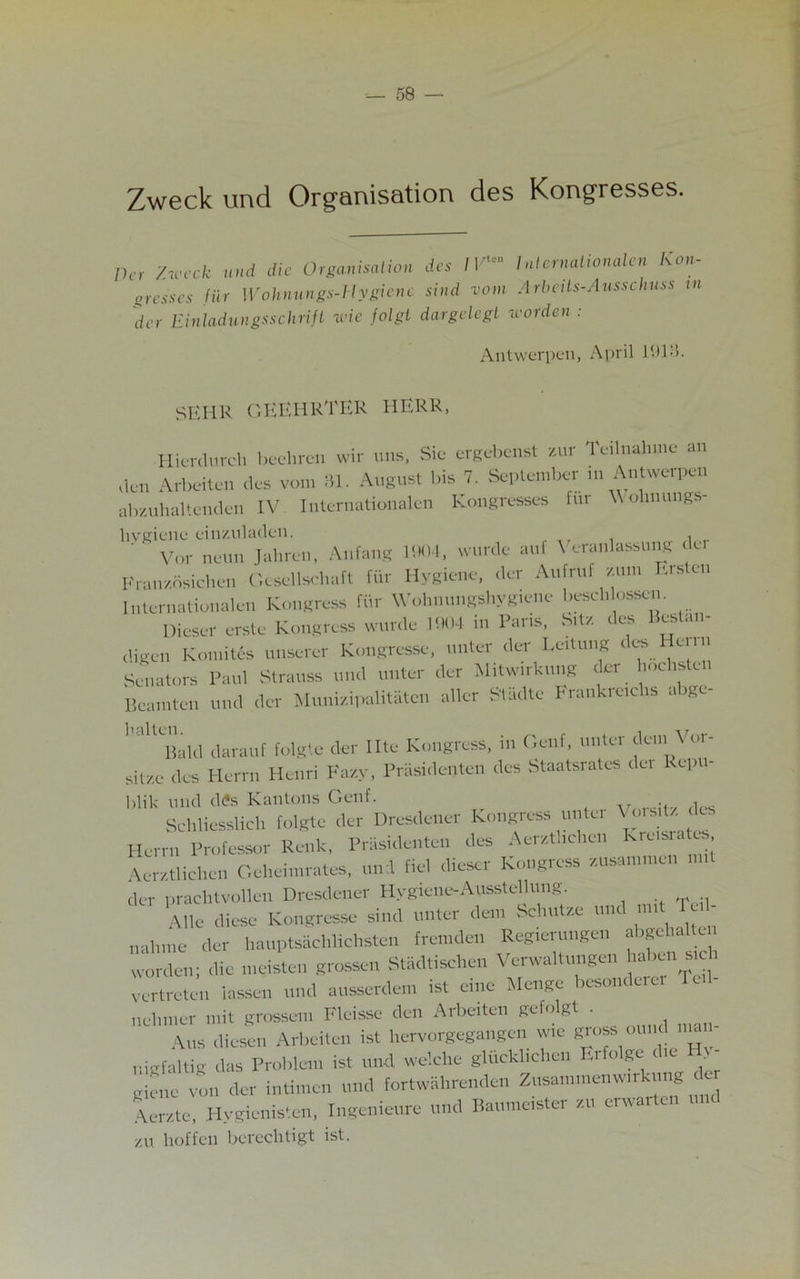 Zweck und Organisation des Kongresses. Per '/.week und die Organisation grasses tier Wohnungs-Hygienc der Einladungsschrift ivie jolgt des 1Vie Internationalen Kon- sind van Arbeits-Ausschuss in dargelegt worden : Antwerpen, April 1913. SKIIR GEEHRTER HERR, Hierdurch beehren wir uns. Sic ergebenst zur Teilnahmc an den Arbeiten des vom 31. August bis 7. September in Antwerpen abzuhaltenden IV Internationalen kongresses fur V ohnungs hygiene cinzuladen. ' ' Vor neun Jahren, Anfang 1904, wurde auf Veranlassung del Franzosichen Gesellschaft fur Hygiene, der Aufruf zum Erstcn Internationalen Kongress fiir Wohnungshygiene beschlessen. Diesef erste Kongress wurde 1904 in Paris, bit, des Bestan- digen Komites unserer Kongresse, unter der Leitung des eim Senators Paul Strauss und unter der Mitwirkung der hochsted Beamten und der Munizipalitaten alter Stadte Frankretchs abgc- Bald darauf folgte der Ilte Kongress, m Genf, unter den \ or- sit,e des Herrn Henri Fazy, Prasidenten des Staatsrates del Repu- blic- und dfe Kantons Genf. .. ... * Schliesslich folgte der Dresdener kongress unter Vo,sit, des Herrn Professor Renk, Prasidenten des Aerzthchen Kreisia Aerztlichen Geheimrates, und fiel dieser Kongress zuaammcn der prachtvollen Dresdener HygienoAusstellung A lie diese Kongresse sirnl unter deni bcliut/.e und nut Teil- nahine der hauptsachlichsten fremden Regierungen abgehalten worden; die meisten grossen Stadtisehen Verwaltungen haben sich vertreten lassen und ausserdem ist einc Menge besonderer Teil- nelnner mit grossem Kleisse den Arbeiten gefolgt . Aus diese,i Arbeiten ist hervorgegangen wie gross ound n»n nigfaltig das Problem ist und welche glucklichen Er o ge ne gicnc von der intimen und fortwahrenden Zusammenwirkung d Aerzte, Hygienisten, Ingenieure und Baumeister zu erwarten zu hoffen bereclitigt ist.