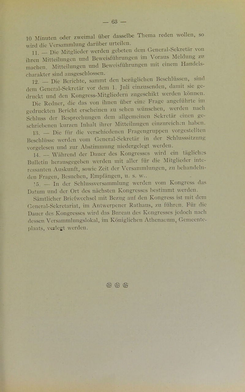 10 Minuten oder zweimal iiber dasselbe Thema reden wollen, so wird die Versammlung dariiber urteilen. n _ Die Mitglieder werden gebeten deni General-Sekretar von ibren Mitteilungen und Beweisfuhrungcn ini Voraus Meldung zu niachen Mitteilungen und Beweisfuhnmgen mit einem Handcls- charaktcr. sind ausgeschlossen. .... 12. Die Berielite, sannnt den beziigliclien Beschliissen, sind deni General-Sekretar vor dem 1. Juli einzusenden, damit sic ge- druckt und den Kongrcss-Mitgliedern zugeschikt werden kbnnen. Die Redner, die das von ihnen iiber cine Frage angefuhrte nn gcdruckten Bericht erschcinen zu sehen wiinschen, werden nacli Schluss der Besprecliungen deni allgenieinen Sekretar eir.en gc- schriebcncn kurzen Inhalt ilirer Mitteilungen einzureiclicn haben. 13. _ Die ftir die verschiedenen Fragengruppcn vorgestellten Bcschliisse werden vom General-Sekretar in der Sehlusssitzung vorgelcsen und zur Abstinunung niedcrgelegt werden. 14. Wahrcnd der Dauer des Kongresses wird ein tiigliches Bulletin herausgegeben werden mit allcr fiir die Mitglieder inte- ressanten Auskunft, sowie Zeit der Versanimlungen, zu behandeln- dcu Fragen, Besuchen, Empfangcn, u. s. w.. 15. — in der Schlussvcrsannnlung werden vom Kongress das Datum und der Ort des nachsten Kongresses bestimmt werden. Samtlicher Briefwcchsel mit Bczug auf den Kongress ist mit dem General-Sekretariat, ini Antwerpcner Rathaus, zu fiihren. Fiir die Dauer des Kongresses wird das Bureau des Kongresses jedocli naeli dcssen Versaninilungslokal, ini Konigliehen Athenaeum, Gemeentc- ])laats, verlegt werden.