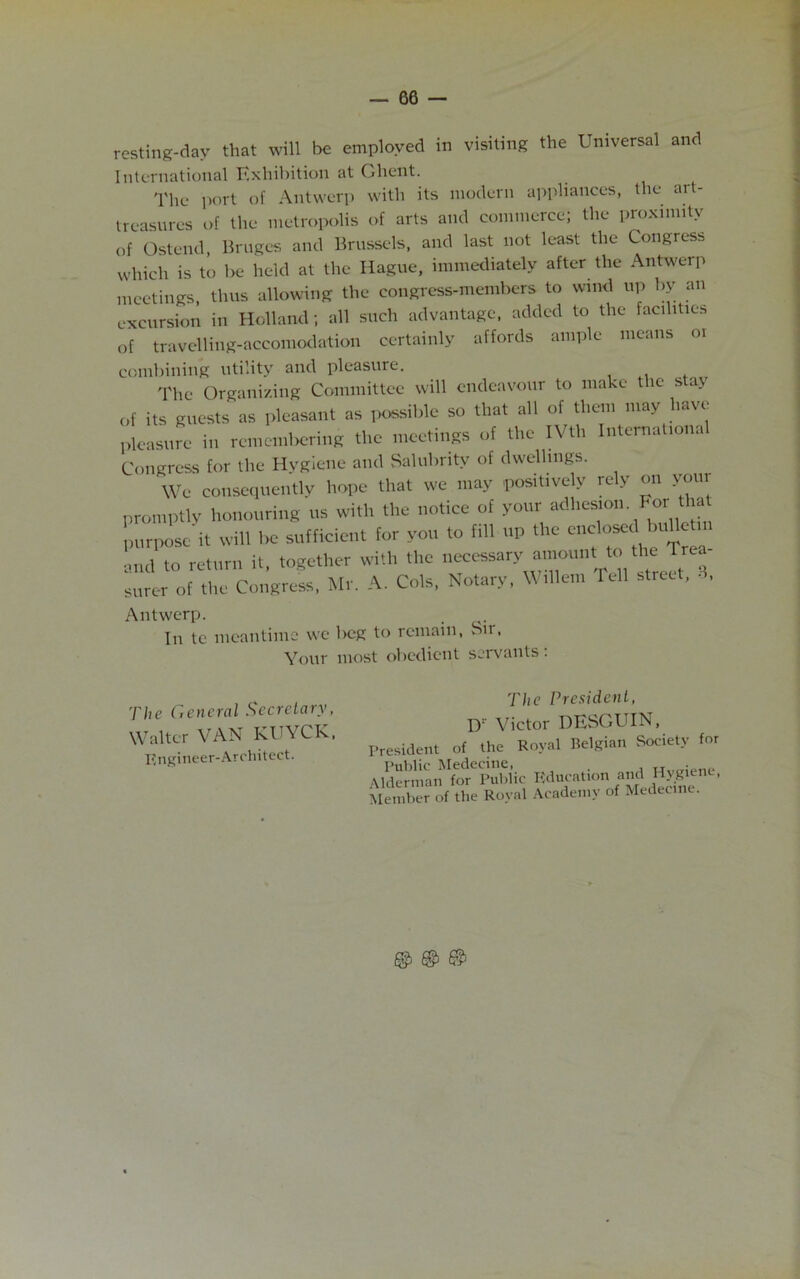 resting-dav that will be employed in visiting the Universal and International Exhibition at Ghent. The port of Antwerp with its modern appliances, the art- treasures of the metropolis of arts and commerce; the proximity of Ostend, Bruges and Brussels, and last not least the Congress which is to be held at the Hague, immediately after the Antwerp meetings, thus allowing the congress-members to wind up by an excursion in Holland; all such advantage, added to the facilities of travelling-accomodation certainly affords ample means oi combining utility and pleasure. The Organizing Committee will endeavour to make the stay of its Boosts as pleasant as possible so that all of them may have pleasure in remembering the meetings of the IVth Internationa Congress for the Hygiene ami Salubrity of dwellings. We consequently hope that we may positively rely on you promptly honouring us with the notice of your adhesion. For that purpose it will be sufficient for you to fill up the enclo^d buUerin and to return it, together with the necessary amount: to thi Tree- surer of the Congress, Mr. A. Cols, Notary. Willem Tell street, S, Antwerp. In tc meantime we beg to remain, Sir, Your most obedient servants . The General Secretary, Walter VAN KUYCK. Engineer-Architect. The President, D: Victor DESGUIN, esident of the Royal Belgian Society for Public Medecine, . derman for Public Education and Hygiene, ember of the Royal Academy of Medecine. © ©