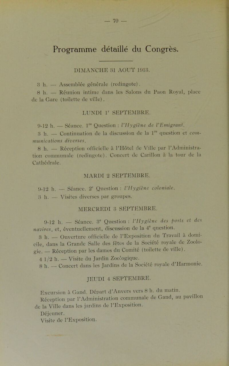 Programme detaille du Congres. DIMANCHE 31 AOUT 1913. 3 h. — Assemblec generale (rcdingotc). 8 h. — Reunion intime dans les Salons du Paon Royal, place de la Garc (toilette de ville). LUNDI lr SEPTEMBRE. 9-12 h. — Seance. lro Question : l'Hygiene de 1’Emigrant. 3 h. — Continuation de la discussion de la 1” question et com- munications diverses. 8 h. — Reception officielle a PHotel de Ville par l’Adniinistra- lion communale (rcdingotc). Concert de Carillon a la tour de la Catliedrale. MARDI 2 SEPTEMBRE. 9-12 h. — Seance. 2° Question : l’Hygiene colonials. 3 h. — Visiles diverses par groupes. MERCREDI 3 SEPTEMBRE. 9-12 h. — Seance. 3° Question : I’Hygiene des ports cl des navircs, et, eventuellement, discussion de la 4° question. 3 h. — Ouverture officielle dc 1’Exposition du Travail a domi- cile, dans la Grande Salle des fetes de la Societe royale de Zoolo- gies Reception par les dames du Comite (toilette de ville). 4 1/2 h. — Visite du Jardin Zoo’.ogique. 8 h. — Concert dans les Jardins de la Societe royale d’Harmonie. JEUDI 4 SEPTEMBRE. Excursion a Gaud. Depart d’Anvers vers 8 h. du matin. Reception par l’Administration communale de Gaud, au pavilion de la Ville dans les jardins de l’Exposition. Dejeuner. Visite de l’Exposition.