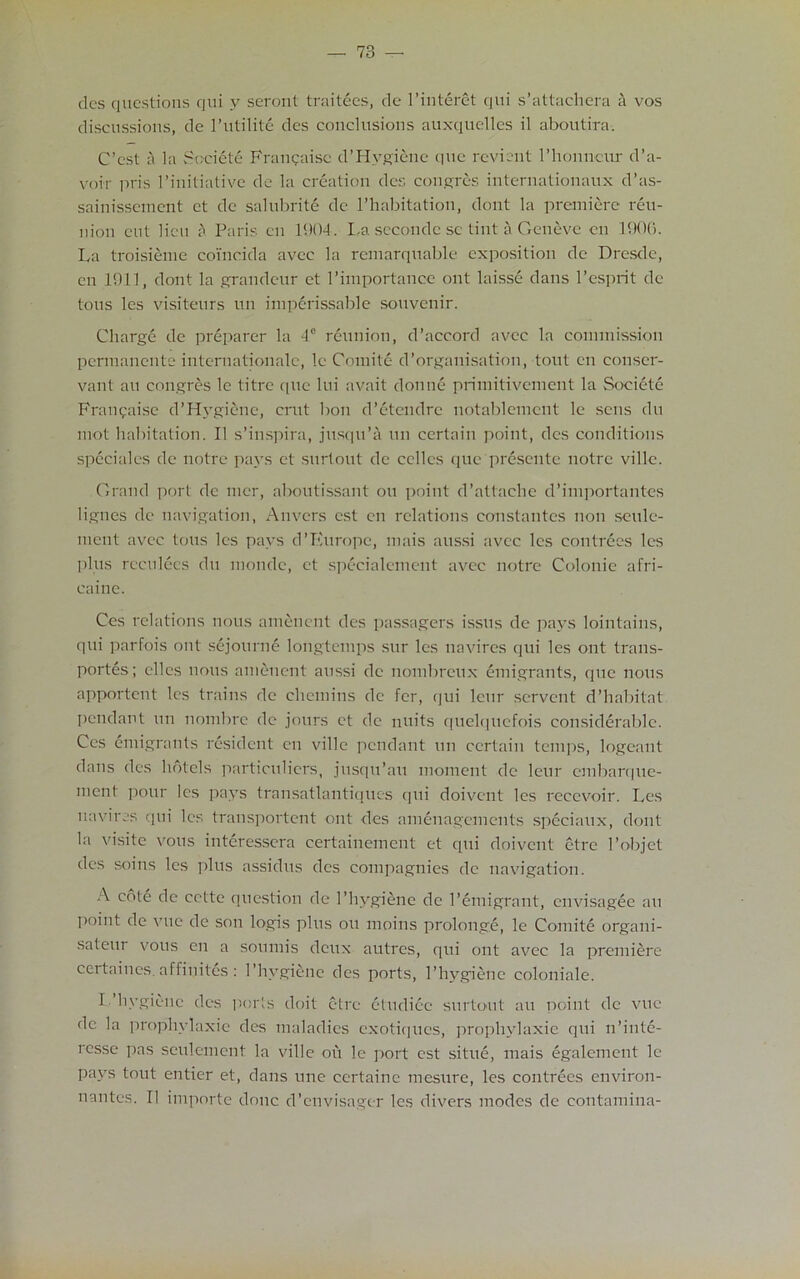 ties questions cjui y seront traitees, dc* l’interet qni s’attachera a vos discussions, de l’utilite des conclusions auxquelles il aboutira. C’cst a la Societe Fraucaisc d’Hvgiene que revient l’honncur d’a- voir pris 1 ’initiative dc la creation ties emigres internationaux d’as- sainissement ct de salubrite dc l’habitation, dont la premiere reu- nion cut lieu ;\ Paris cn 1904. La secondc sc tint a Geneve en 1900. La troisieme coincida avee la remarquable exposition de Dresde, en 1911, dont la grandeur et l’importance out laisse dans l’csprit dc tons les visiteurs un imperissable souvenir. Charge dc preparer la 4° reunion, d’accord avec la commission permanente internationalc, 1c Comite d’organisation, tout en conser- vant an emigres le litre que lui avait donne primitivement la Societe Franqaise d’Hygiene, crut bon d’etendre notablemcnt le sens du mot habitation. II s’inspira, jusqu’a un certain point, des conditions speciales dc notre pays et surtout de cclles que presente notre villc. Grand port de mcr, aboutissant on point d’attaclie cl’importantes lignes de navigation, Anvers est en relations constantes non seule- ment avec tons les pays d’Kurope, mais aussi avec les contrees les plus rcculees du monde, ct specialement avec notre Colonie afri- caine. Ces relations nous ameuent des passagers issus de pays lointains, qui parfois out sejourne longtemps sur les navires qui les ont trans- porters; dies nous ameuent aussi de nombreux emigrants, (pie nous apportent les trains de chcmins de fer, cjui leur servent d’habitat pendant un nombre dc jours et de units quelqucfois considerable. Ces emigrants resident cn villc pendant un certain temps, logcant dans des hotels particulars, jusqu’au moment de leur embarque- ment pour les pays transatlantiques qui doivent les recevoir. Les navires qui les transportent ont des amenagements spcciaux, dont la visite vous interesscra certainemcnt et qui doivent ctrc l’objet des soins les plus assidus des compagnies de navigation. A cole de cctte question de 1’hvgiene dc 1'emigrant, envisagee an I’oint de vue de son logis plus ou moins prolonge, le Comite orgaiii- sateur vous en a sounds deux a litres, qui ont avec la premiere ceitaines. affiuites : l’hygienc des ports, 1’hygiene coloniale. I.’hygiene des ports doit ctrc eludiec surtout an point de vue de la prophylaxie des maladies exotiqnes, prophylaxie qui n’inte- rcsse pas seulement la villc ou le port est situe, mais egalement le pays tout entier et, dans line ccrtaine mesure, les contrees environ- nantes. II importe done d’envisager les divers modes de contamina-