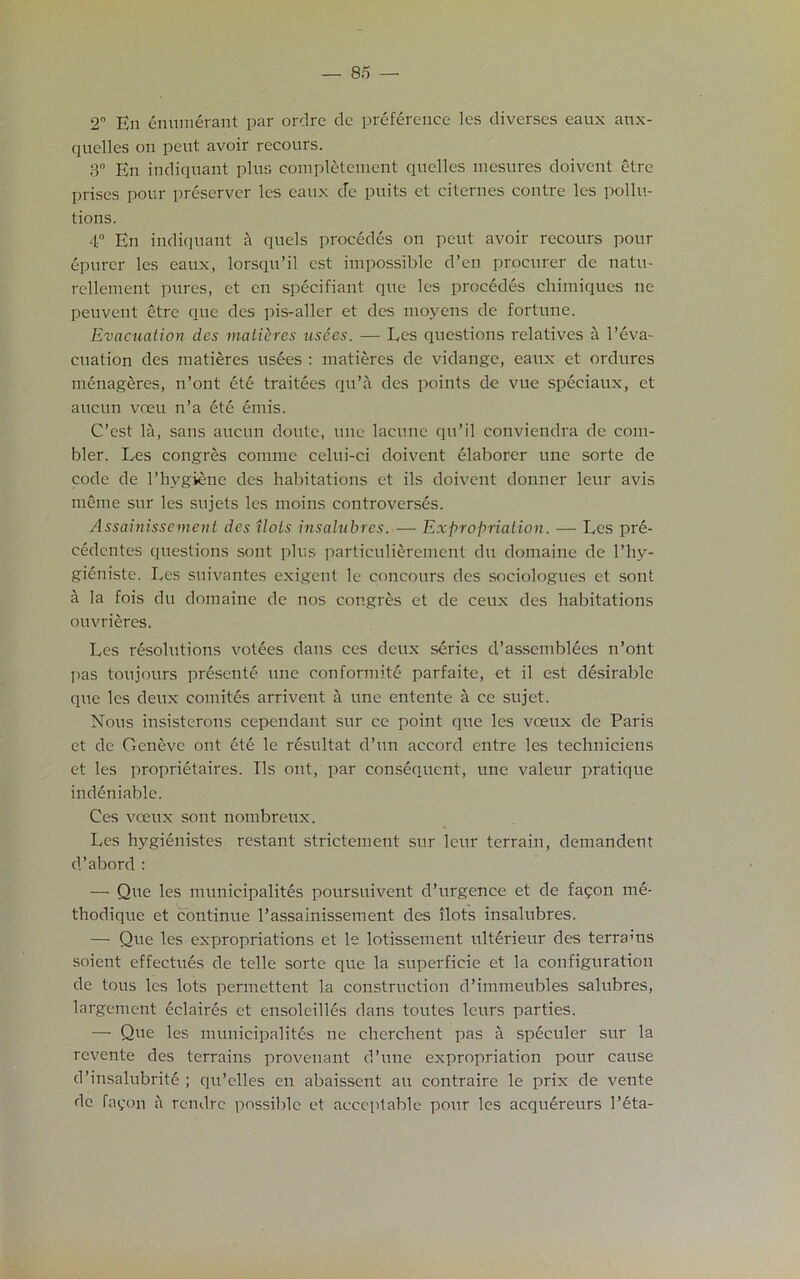 2 En enumerant par ordre de preference les diverses eaux anx- quelles on peut avoir recours. 3° En indiquant plus completement quelles mesures doivent etre prises pour preserver les eaux de puits et citcrnes contre les pollu- tions. 4° En indiquant a quels precedes on peut avoir recours pour epurer les eaux, lorsqu’il cst impossible d’en procurer de natu- rellement pures, et en specifiant que les precedes chimiques no peuvent etre que des pis-aller et des moyens de fortune. Evacuation des matieres usees. — Les questions relatives a l’eva- cuation des matieres usees : matieres de vidange, eaux et ordures menageres, n’ont ete traitees qu’a des points de vue speciaux, et aucun veeu n’a ete emis. C’est la, sans aucun doute, une lacune qu’il conviendra de com- bler. Les congres comme celui-ci doivent elaborer une sorte de code de 1’hygiene des habitations et ils doivent donner leur avis meme sur les sujets les moins controverses. Assainissement des Hots insalubres.— Expropriation. — Les pre- cedentes questions sont plus particulieremcnt du domaine de l’hy- gieniste. Les suivantes exigent le concours des sociolognes et sont a la fois du domaine de nos congres et de ceux dcs habitations ouvrieres. Les resolutions votees dans ces deux series d’assemblees n’ont pas ton jours presente une eonformite parfaite, et il est desirable que les deux comites arrivent a une entente a ce sujet. Nous insisterons cependant sur ce point que les voeux de Paris et dc Geneve out ete le resultat d’un accord entre les techniciens et les proprietaires. Ils out, par consequent, une valeur pratique indeniable. Ces veeux sont nombreux. Les hygienistes restant strictement sur leur terrain, demandent d’abord : — Que les municipalites poursuivent d’urgence et de fagon me- thodique et continue l’assainissement des ilots insalubres. — Que les expropriations et le lotissement ulterieur des terrams soient effectues de telle sorte que la superfieie et la configuration de tous les lots permettent la construction d’immeubles salubres, largement eclaires et ensoleilles dans toutes leurs parties. — Que les municipalites ne cherehent pas a speculer sur la revente des terrains provenant d’une expropriation pour cause d’insalubrite ; qu’clles en abaissent an contraire le prix de vente dc fayon a rendre possible et acceptable pour les acqu^reurs 1’eta-
