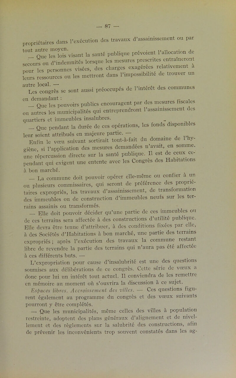 proprieties dens l'execution des travaux d'assainissement or, par “I Que l«Tofa'visant la santf publique privoie.it 1-allocation de secolirs on d’indemnitSs lorsque les mesures prescntes entrameront pour les personnes visiles, des charges exagerees_ relat.ve.nent a letirs ressources oil les mettront dans 1'inipossibilite de tiouver till “TeVcongrte se sent aussi preoccupfs de 1’interlt des communes en demandant : _ — One les pouvoirs publics encouragent par des mesures fisca es on autres les municipality qui entreprendront l’assamissement des qnartiers et immeubles insalubres. — Que pendant la duree de ces operations, les fonds dispombles leur soient attribues en majeure partie. . Enfin le veeu suivant sortirait tout-a-fait du domaine de 1 hy- giene, si 1’application des mesures demandees n’avait, en somme. une repercussion directe sur la sante publique. II est de ceux ce- pendant qui exigent une entente avec les Congres des Habitations a bon march!. — La commune doit pouvoir operer elle-meme ou confier a un ou plusieurs commissaires, qui seront de preference des propne- taires expropries, les travaux d’assainissement, de transformation des immeubles ou de construction d’immeubles neufs sur les ter- rains assainis ou transformes. — Elle doit pouvoir decider qu’une partie de ces immeubles ou de ces terrains sera affectee a des constructions d’utilite publique. Elle devra etre tenue d’attribuer, a des conditions fixees par elle, h des Societes d’Habitations a bon march!, une partie des terrains expropri!s; apres l’ex!cution des travaux la commune restant libre de revendre la partie des terrains qui n’aura pas et! affect!e a ces diff!rents buts. — L’expropriation pour cause d’insalubrit! est une des questions soumises aux d!lib!rations de ce congres. Cette s!rie de voeux a done pour lui un int!ret tout actuel. II conviendra de les remettie en m!moire au moment ou s’ouvrira la discussion a ce sujet. Es ft ace's libres. Accroissement des villes. — Ces questions figu- rent !galement au programme du congres et des voeux suivants pourront y etre compl!t!s. — Que les municipality, meme celles des villes a population restreinte, adoptent des plans g!n!raux d’alignement et de nivel- lement et des reglements sur la salubrit! des constructions, afin de pr!venir les inconv!nients trop souvent constat!s dans les ag-