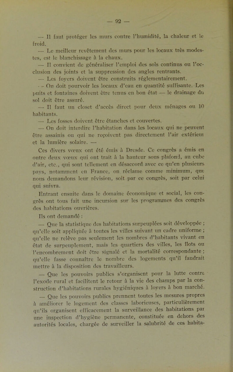 — II faut proteger lcs murs contre l’humidit6, la chaleur et le froid. — Le nieilleur revetement dcs murs pour les locaux trds modes- tes, cst le blanchissage h la chaux. — II convient de generaliser l’emploi des sols continus ou l’oc- clusion des joints et la suppression des angles rentrants. — Lcs foyers doivent etre constants reglementairement. — - On doit pourvoir les locaux d’eau en quantite suffisante. Les puits et fontaines doivent etre tenus en bon etat — le drainage du sol doit etre assure. — II faut un closet d’acces direct pour deux manages ou 10 habitants. — Les fosses doivent etre etanches et eouvertes. — On doit interdire l’habitation dans les locaux qui ne peuvent etre assainis ou qui nc rccoivent pas directement 1 ’air extdrieiu et la lumiere solaire. — Ces divers voeux out ete emis a Dresde. Cc congr£s a emis en outre deux voeux qui out trait a la hauteur sous plafond, au cube d’air, etc., qui sont telleinent en disaccord avcc cc qu’en plusieurs pays, notamment en France, on reclame comme minimum, que nous demandons leur revision, soit par ce congres, soit par celui qui suivra. Entrant ensuite dans le domaine economique et social, les con- gr£s ont tous fait une incursion sur les programmes dcs congres des habitations ouvrieres. Ils ont demande : — Que la statistiquc des habitations surpeuplees soit developp6e ; qu’elle soit appliquee A toutes les villes suivant un cadre unifonne ; qu’elle ne releve pas seulement les nombres d’habitants vivant en etat de surpeuplement, mais les quartiers des villes, les ilots ou l’eiicombrement doit etre signale et la mortalite correspondante \ qu’elle fasse connaitre le nombrc des logements qu’il faudrait mettre a la disposition des travailleurs. — Que les pouvoirs publics s’organisent pour la lutte contre 1’exode rural et facilitent le retour a la vie des champs par la con- struction d’habitations rurales hygieniques h lovers a bon marche. — Que les pouvoirs publics prennent toutes les mesures propres it ameliorer le logement des classes laborieuses, particulierement qu’ils organisent efficacement la surveillance des habitations pai une inspection d’hygiene permanente, constituee en dehors des autorites locales, chargee de surveiller la salubrity de ces habita-