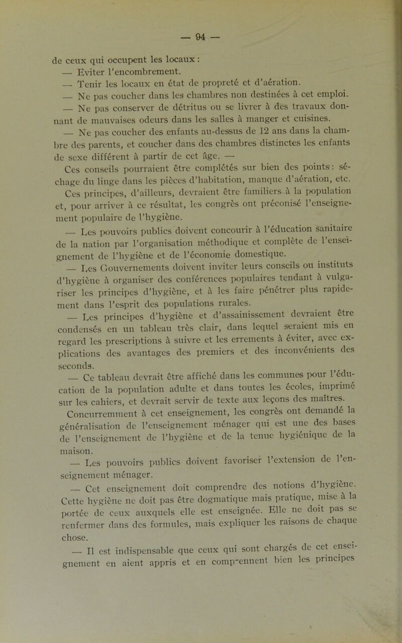 de ceux qui occupent les locaux : —• Eviter l’encombrement. — Tenir les locaux en etat de proprete et d’aeration. Nc pas coucher dans les chambres non destinees a cet emploi. Ne pas conserver de detritus ou se livrer a des travaux don- nant de mauvaises odeurs dans les salles a manger et cuisines. Ne pas coucher des enfants au-dessus de 12 ans dans la cliam- bre des parents, et coucher dans des chambres distinctes les enfants de sexe different a partir de cet age. — Ces conseils pourraient etre completes sur bien des points: se- chage du linge dans les pieces d’habitation, manque d’aeration, etc. Ces principes, d’ailleurs, devraient etre familiers a la population et, pour arriver a ce resultat, les emigres out preconise l’enseigne- ment populaire de I’hygiene. Ces pouvoirs publics doivent concourir ft 1’Education sanitaire de la nation par l’organisation methodique et complete de 1 ensei- gnement de l’hvgiene et de l’economie domestique. Ces Gouvernements doivent inviter leurs conseils ou instituts d’hygiene ft organiser des conferences populaires tendant ft vulga- riser les principes d’hygiene, et ft les faire penetrer plus rapide- ment dans l’esprit des populations rurales. Ces principes d’hygiene et d’assainissement devraient etre condenses en un tableau tres clair, dans lequel seraient mis en regard les prescriptions it suivre et les errements h eviter, avee ex- plications des avantages des premiers et des inconvenients des seconds. Ce tableau devrait etre affiche dans les communes pour 1 edu- cation de la population adulte et dans toutes les ecoles, imprime sur les cahicrs, et devrait servir de texte aux lemons des maitres. Concurremment ft cet enseignement, les congres ont demande la generalisation de l’enseignement menager qui cst une des bases de l’enseignement de l’hygienc et de la tenue hygienique de la maison. _ j — Les pouvoirs publics doivent favoriser 1 extension de 1 en- seignement menager. Cet enseignement doit comprendre des notions d’hygiene. Cette hygiene ne doit pas etre dogmatique mais pratique, nnse ft la portec de ceux auxquels elle est enscignee. Elle ne doit pas se renfermer dans des formules, mais expliquer les raisons de chaque chose. — II est indispensable que ceux qui sont charges de cet ensei gnement en aient appris et en comp~ennent bien les principes