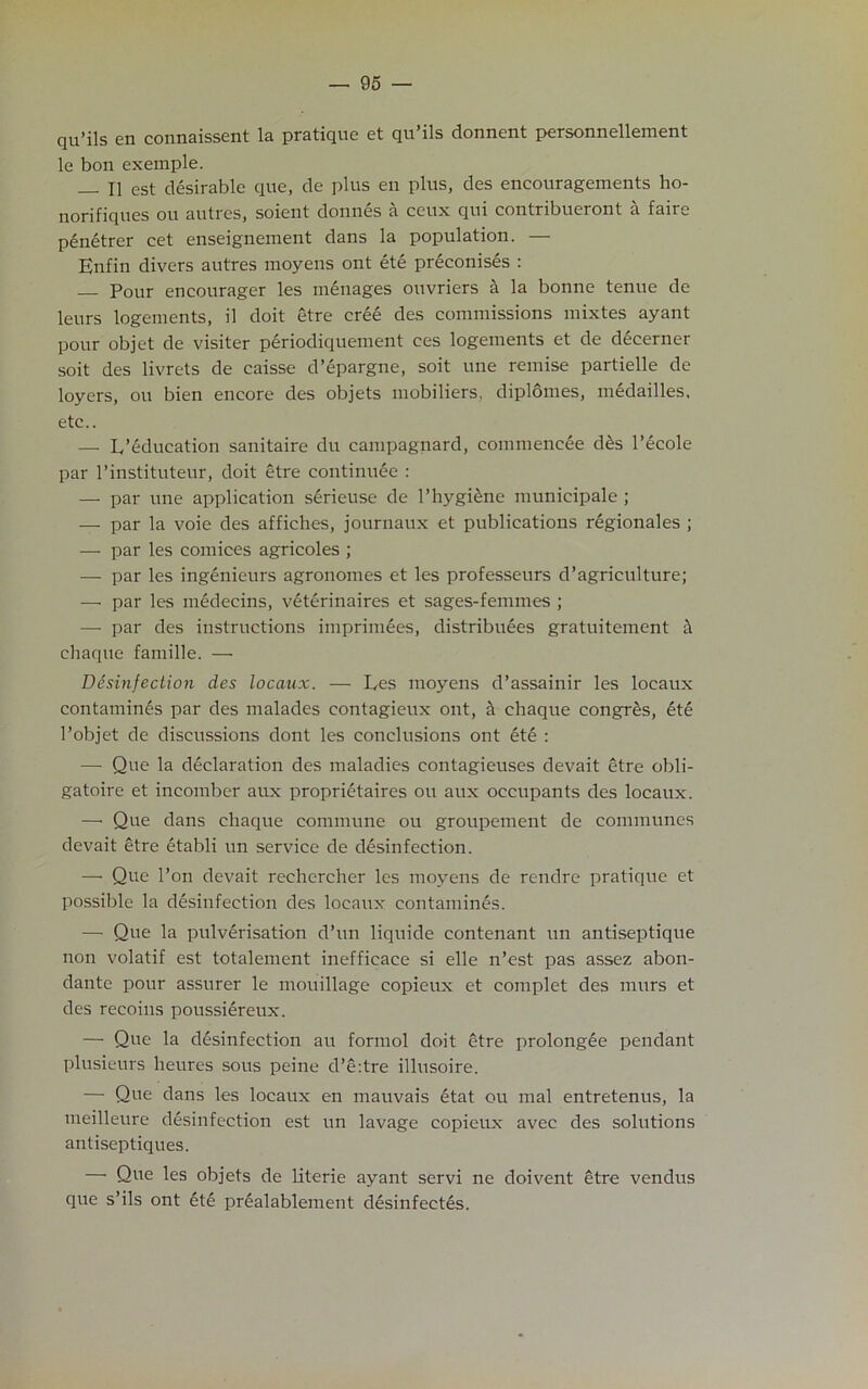 qvi’ils en connaissent la pratique et qu ils donnent personnellement le bon exemple. — II est desirable que, de plus en plus, des encouragements ho- norifiques ou autres, soient donnes a ceux qui contribueront a faire penetrer cet enseignement dans la population. — Enfin divers autres moyens ont eti preconises : Pour encourager les menages ouvriers a la bonne tenue de leurs logements, il doit etre crii des commissions mixtes ayant pour objet de visiter periodiquement ces logements et de decerner soit des livrets de caisse d’epargne, soit une remise partielle de loyers, ou bien encore des objets mobiliers, diplomes, medailles. etc.. — L’education sanitaire du campagnard, commencee dis l’ecole par l’instituteur, doit etre eontinuee : — par une application serieuse de l’hygiine municipale ; — par la voie des affiches, journaux et publications regionales ; — par les cornices agricoles ; — par les ingenieurs agronomes et les professeurs d’agriculture; —• par les medecins, vitirinaires et sages-femmes ; — par des instructions imprimees, distribuees gratuitement a chaque famille. — Disinfection des locaux. — Ees moyens d’assainir les locaux contamines par des malades contagieux ont, a chaque congrSs, 6te l’objet de discussions dont les conclusions ont ete : — Que la declaration des maladies contagieuses devait etre obli- gatoire et incomber aux proprietaires ou aux occupants des locaux. — Que dans chaque commune ou groupement de communes devait etre etabli un service de disinfection. — Que l’on devait rechercher les moyens de rendre pratique et possible la disinfection des locaux contamines. — Que la pulvirisation d’un liquide contenant un antiseptique non volatif est totalement inefficace si elle n’est pas assez abon- dante pour assurer le mouillage copieux et complet des murs et des recoins poussiireux. — Que la disinfection au formol doit etre prolongie pendant plusieurs heures sous peine d’e:tre illusoire. — Que dans les locaux en mauvais itat ou mal entretenus, la meilleure disinfection est un lavage copieiux avec des solutions antiseptiques. — Que les objets de literie ayant scrvi ne doivent etre vendus que s’ils ont ite prialablement disinfectis.