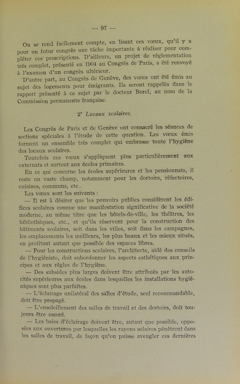 On se rend facilement compte, en lisant ces vceux, qu’il y a pour un futur congres une tache importante k realiser pour com- pleter ces' prescriptions. D’ailleurs, un projet de reglementation tres complet, presente en 1904 au Congres de Paris, a ete renvoye a l’examen d’un congres ulterieur. D’autre part, au Congres de Geneve, des vceux ont ete emis au sujet des logements pour emigrants. Ils seront rappeles dans le rapport presente a ce sujet par le docteur Borel, au nom de la Commission permanente franfaise. 2° Locaux scolaires. Les Congres de Paris et de Geneve ont consacre les seances de sections speciales a l’etude de cette question. Les vceux emis forment un ensemble tres complet qui embrasse toute 1 hygiene des locaux scolaires. Toutefois ces voeux s’appliquent plus particuli£rement aux externats et surtout aux ecoles primaires. En ce qui concerne les ecoles superieures et les pensionnats, il reste un vaste champ, notamment pour les dortoirs, refectoires, cuisines, communs, etc.. Les vceux sont les suivants : — II est a desirer que les pouvoirs publics considerent les Edi- fices scolaires comme une manifestation significative de la society moderne, au merne titre que les h6tels-de-ville, les theatres, les bibliotheques, etc., et qu’ils reservent pour la construction des batiments scolaires, soit dans les villes, soit dans les campagnes, les emplacements les meilleurs, les plus beaux et les mieux situes, en profitant autant que possible des espaces libres. — Pour les constructions scolaires, l’architecte, aide des conseils de l’hygieniste, doit subordonner les aspects esthetiques aux prin- cipes et aux regies de l’hygiene. — Des subsides plus larges doivent etre attribues par les auto- rit6s superieures aux ecoles dans lesquelles les installations hygi£- niques sont plus parfaites. — L’eclairage unilateral des salles d’etude, seul recommandable, doit 6tre propage. — L’ensoleillement des salles de travail et des dortoirs, doit tou- jours £tre assure. — Les baies d’eclairage doivent etre, autant que possible, oppo- sees aux ouvertures par lesquelles les rayons solaires p6netrent dans les salles de travail, de fagon qu’on puisse aveugler ces demieres