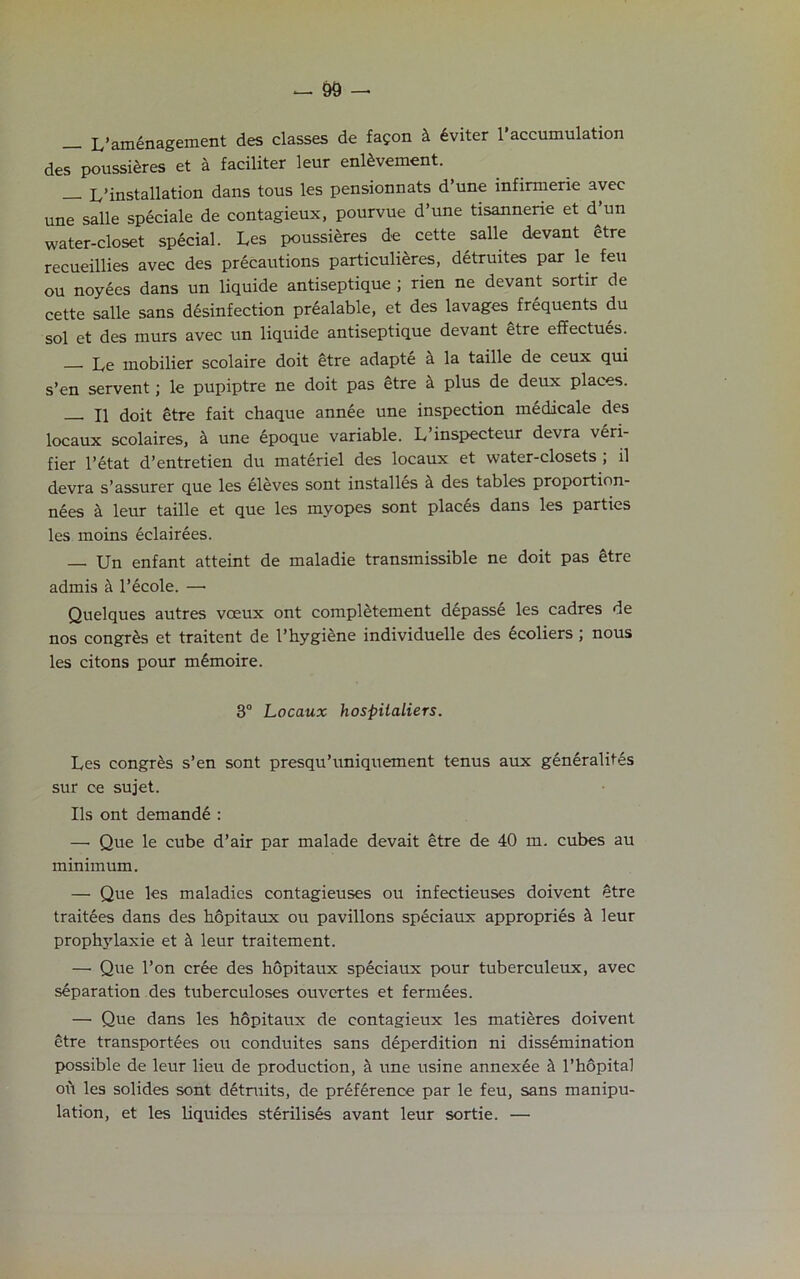 _ L’amenagement des classes de fa?on k 6viter l’accumulation des poussieres et a faciliter leur enlevement. ^’installation dans tous les pensionnats d’une infirmerie avec une salle speciale de contagieux, pourvue d’une tisannerie et d’un water-closet special. Les poussieres de cette salle devant etre recueillies avec des precautions particulieres, detruites par le feu ou noyees dans un liquide antiseptique ; rien ne devant sortir de cette salle sans disinfection prealable, et des lavages frequents du sol et des murs avec un liquide antiseptique devant etre effectues. Le mobilier scolaire doit etre adapte a la taille de ceux qui s’en servent; le pupiptre ne doit pas etre a plus de deux places. II doit etre fait chaque annee une inspection medicale des locaux scolaires, a une epoque variable. L’inspecteur devra veri- fier l’etat d’entretien du materiel des locaux et water-closets ; il devra s’assurer que les eleves sont installes a des tables proportion- nees a leur taille et que les myopes sont places dans les parties les moins eclairees. Un enfant atteint de maladie transmissible ne doit pas etre admis a l’ecole. —• Quelques autres vceux ont completement depasse les cadres de nos congris et traitent de l’hygiene individuelle des icoliers ; nous les citons pour mimoire. 3° Locaux hospitaliers. Les congris s’en sont presqu’uniquement tenus aux generality sur ce sujet. Us ont demande : —• Que le cube d’air par malade devait etre de 40 m. cubes au minimum. — Que les maladies contagieuses ou infectieuses doivent etre traitees dans des hbpitaux ou pavilions speciaux appropries & leur prophylaxie et & leur traitement. — Que l’on cree des hopitaux speciaux pour tuberculeux, avec separation des tuberculoses ouvertes et fermees. — Que dans les hopitaux de contagieux les matieres doivent etre transportees ou conduites sans deperdition ni dissemination possible de leur lieu de production, k une usine annexee k l’hopita] ovt les solides sont detruits, de preference par le feu, sans manipu- lation, et les liquides sterilises avant leur sortie. —