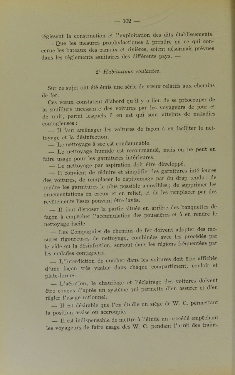 rigissent la construction et l’exploitation des dits itablissements. — Que les mesures prophylactiques h prendre en ce qui con- cerne les bateaux des canaux et rivieres, soient desormais prevues dans les riglements sanitaires des differents pays. — 2° Habitations roulantes. Sur ce sujet ont iti imis une sirie de voeux relatifs aux chemins de fer. Ces voeux constatent d’abord qu’il y a lieu de se preoccuper de la souillure incessante des voitures par les voyageurs de jour et de nuit, parini lesquels il en est qui sont atteints de maladies eontagieuses : XI faut aminager les voitures de fa?on & en facniter le net- toy age et la disinfection. — Le nettoyage h sec est condamnable. — Le nettoyage humide est recommandi, mais on ne peut en faire usage pour les garnitures interieures. Le nettoyage par aspiration doit etre diveloppi. — II convient de reduire et simplifier les garnitures interieures des voitures, de remplacer le capitonnage par du drap tendu ; de rendre les garnitures le plus possible amovibles ; de supprimer les ornementations en creux et en relief, et de les remplacer par des revetements lisses pouvant etre laves. II faut disposer la partie situee en arriere des banquettes de fa<pon k empecher 1’accumulation des poussieres et h en rendre le nettoyage facile. Ives Compagnies de chemins de fer doivent adopter des me- sures rigoureuses de nettoyage, combinees avec les procidis par le vide ou la disinfection, surtout dans les rigions friquenties par les malades contagieux. — L’interdiction de cracher dans les voitures doit etre affichie d’une fa^on tres visible dans chaque compartiment, couloir et plate-forme. — L’airation, le chauffage et l’iclairage des voitures doivent etre con<pus d’apris un systime qui permette d’en assurer et d’en rigler l’usage rationnel. — II est disirable que l’on itudie un siege de W. C. permettant la position assise ou accroupie. — II est indispensable de mettre a l’itude un procidi empechant les voyageurs de faire usage des W. C. pendant l’arret des trains.
