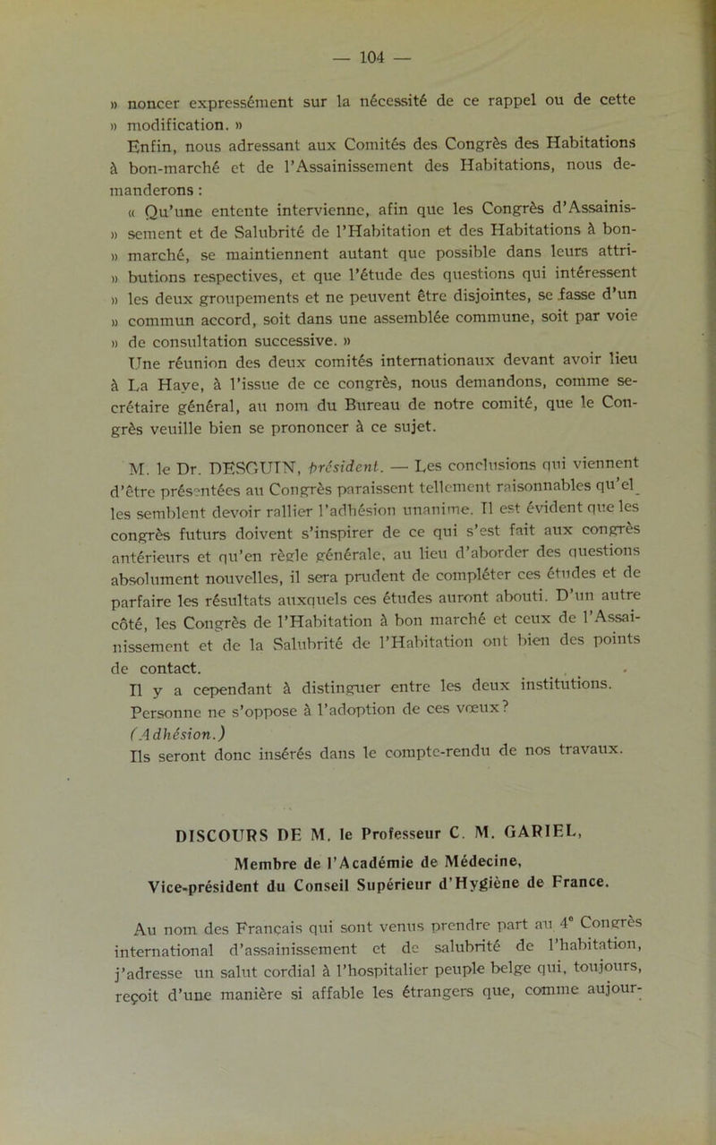 » noncer expressdment sur la necessitd de ce rappel ou de cette » modification. » Hnfin, nous adressant aux Comites des Congr&s des Habitations & bon-march6 et de l’Assainisseinent des Habitations, nous de- manderons : « Qu’une entente intervienne, afin que les Congr&s d’Assainis- » sement et de Salubritd de l’Habitation et des Habitations & bon- » march£, se maintiennent autant que possible dans leurs attri- ,, butions respectives, et que l’etude des questions qui interessent » les deux groupements et ne peuvent etre disjointes, se .fasse d’un » commun accord, soit dans une assemble commune, soit par voie » de consultation successive. » Une reunion des deux comites internationaux devant avoir lieu La Have, & Tissue de ce congr&s, nous demandons, comme se- cretaire general, au nom du Bureau de notre comity, que le Con- gr£s veuille bien se prononcer h ce sujet. M. le Dr. DESOUTN, president. — Les conclusions qui viennent d’etre pr6s?nt6es au Congres paraissent tellemcnt raisonnables qu’el les semblent devoir rallier Tadhesion unanime. T1 est Evident que les congrds futurs doivent s’inspirer de ce qui s’est fait aux congres anterieurs et qu’en r&gle gen6rale, au lieu d’aborder des questions absolument nouvelles, il sera prudent de completer ccs Etudes et de parfaire les rdsultats auxquels ces etudes auront abouti. D’un autre cot<§, les Congres de l’Habitation h bon march6 et ceux de l’Assai- nissement et de la Salubrite de l’Habitation ont bien des points de contact. . II y a cependant h distinguer entre les deux institutions. Personne ne s’oppose h l’adoption de ces veeux? (Adhesion.) Ils seront done insures dans le comptc-rendu de nos travaux. DISCOURS DE M. le Professeur C. M. GARIEL, Membre de TAcademic de Medecine, Vice-president du Conseil Superieur d’Hygiene de France. Au nom des Frangais qui sont venus prendre part au 4 Congres international d’assainissement et de salubrity de Thabitation, j’adresse un salut cordial h l’hospitalier peuple beige qui, toujours, refoit d’une maniere si affable les Strangers que, comme aujour-