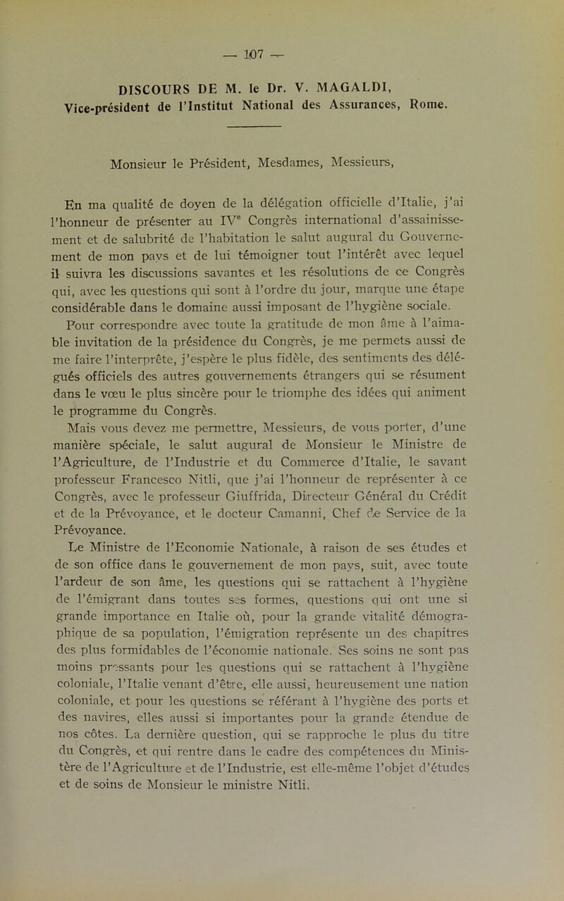 DISCOURS DE M. Ie Dr. V. MAGALDI, Vice-president de l’lnstitut National des Assurances, Rome. Monsieur le President, Mesdames, Messieurs, En ma qualite de doyen de la delegation officielle d’ltalie, j’ai 1’honneur de presenter au IVe Congres international d’assainisse- ment et de salubrite de 1’habitation le salut augural du Gouverne- ment de mon pavs et de lui temoigner tout l’interet avec lequel il suivra les discussions savantes et les resolutions de ce Congres qui, avec les questions qui sont a l’ordre du jour, marque une etape considerable dans le domaine aussi imposant de I’hvgiene sociale. Pour correspondre avec toute la gratitude de mon ame a l’aima- ble invitation de la prdsidence du Congres, je me permets aussi de me faire l’interprete, j’espere le plus fidele, des sentiments des dele- gu£s officiels des autres gouvernements etrangers qui se resument dans le vceu le plus sincere pour le triomphe des idees qui animent le programme du Congres. Mais vous devez me permettre, Messieurs, de vous porter, d’une maniere speciale, le salut augural de Monsieur le Ministre de 1’Agriculture, de l’lndustrie et du Commerce d’ltalie, le savant professeur Francesco Nitli, que j’ai 1’honneur de representer a ce Congres, avec le professeur Giuffrida, Directeur General du Credit et de la Prevoyance, et le docteur Camanni, Chef de Sendee de la Prevoyance. Le Ministre de l’Economie Nationale, & raison de ses etudes et de son office dans le gouvernement de mon pays, suit, avec toute l’ardeur de son ame, les questions qui se rattachent a l’hygiene de l’emigrant dans toutes ses formes, questions qui ont une si grande importance en Italic ou, pour la grande vitalite demogra- phique de sa population, l’emigration represente un des chapitres des phis formidables de l’economie nationale. Ses soins ne sont pas moins pressants pour les questions qui se rattachent a l’hygiene coloniale, l’ltalie venant d’etre, elle aussi, heureusement une nation coloniale, et pour les questions se referant a l’hygiene des ports et des navires, elles aussi si importantes pour la grande etendue de nos cotes. La derniere question, qui se rapproche le plus du titre du Congres, et qui rentre dans le cadre des competences du Minis- tere de 1’Agriculture et de l’lndustrie, est elle-meme l’objet d’etudes et de soins de Monsieur le ministre Nitli.