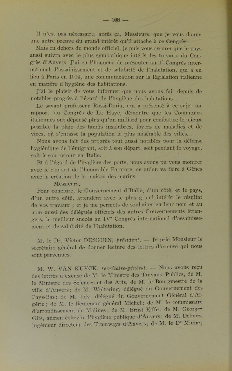 II n’est pas necessaire, apr£s <;a, Messieurs, que je vous donne nnc autre preuve du grand interet qu’il attache h ce Congress. Mais cn dehors du monde officiel, je puis vous assurer que le pays aussi suivra avec le plus sympathique interet les travaux du Con- gr£s d’Anvers. J’ai eu l’honneur de presenter a.u lr Congres inter- national d’assainissement et de salubrite de l’habitation, qui a eu lieu h Paris en 1904, line communication sur la legislation italienne en mati&re d'hygiene des habitations. J’ai le plaisir de vous informer que nous avons fait depuis de notables progr&s & l’6gard de 1’hvgiene des habitations. Le savant professeur Rossi-Doria, qui a presente a ce sujet un rapport au Congres de La Haye, demontre que les Communes italiennes ont depense plus qu’un milliard pour combattre le mieux possible la plaie des taudis insalubres, foyers de maladies et de vices, ofi s’entasse la population la plus miserable des villes. Nous avons fait des progres tout aussi notables pour la defense hvgienique de l’emigrant, soit & son depart, soit pendant le voyage, soit & son retour en Italic. Et a l’egard de l’hygiene des ports, nous avons pu vous inontrer avec le rapport de l’honorable Paratore, ce qu’ori va faire a Genes avec la creation de la maison des marins. Messieurs, Pour conclure, le Gouvernement d’ltalie, d’un cote, et le pays, d’un autre cote, attendent avec le plus grand interet le r£sultat de vos travaux ; et je me pertnets de souhaiter en leur nom et au nom aussi des delegues officiels des autres Gouvernements gran- gers, le meilleur succes au IV® Congres international d’assainisse- ment et de salubrite de l’habitation. M. le Dr. Victor DESGUIN, president. — Je prie Monsieur le secretaire general de donner lecture des lettres d’excuse qui nous sent parvenues. M. W. VAN KUYCK, secretaire-general. — Nous avons re?u des lettres d’excuse de M. le Ministre des Travaux Publics, de M. le Ministre des Sciences et des Arts, de M. le Bourgmestre de la ville d’Anvers; de M. Weltering, delegue du Gouvernement des Pavs-Bas; de M. Joly, delegue du Gouvernement General d’Al- gerie ; de M. le lieutenant-general Michel ; de M. le commissaire d’arrondissement de Malines ; de M. Ernst Eiffe ; de M. Georges Gits, aneien echevin d’hygiene publique d’Anvers; de M. Delmez, ingenieur directeur des Tramways d’Anvers; de M. le Dr Minne;