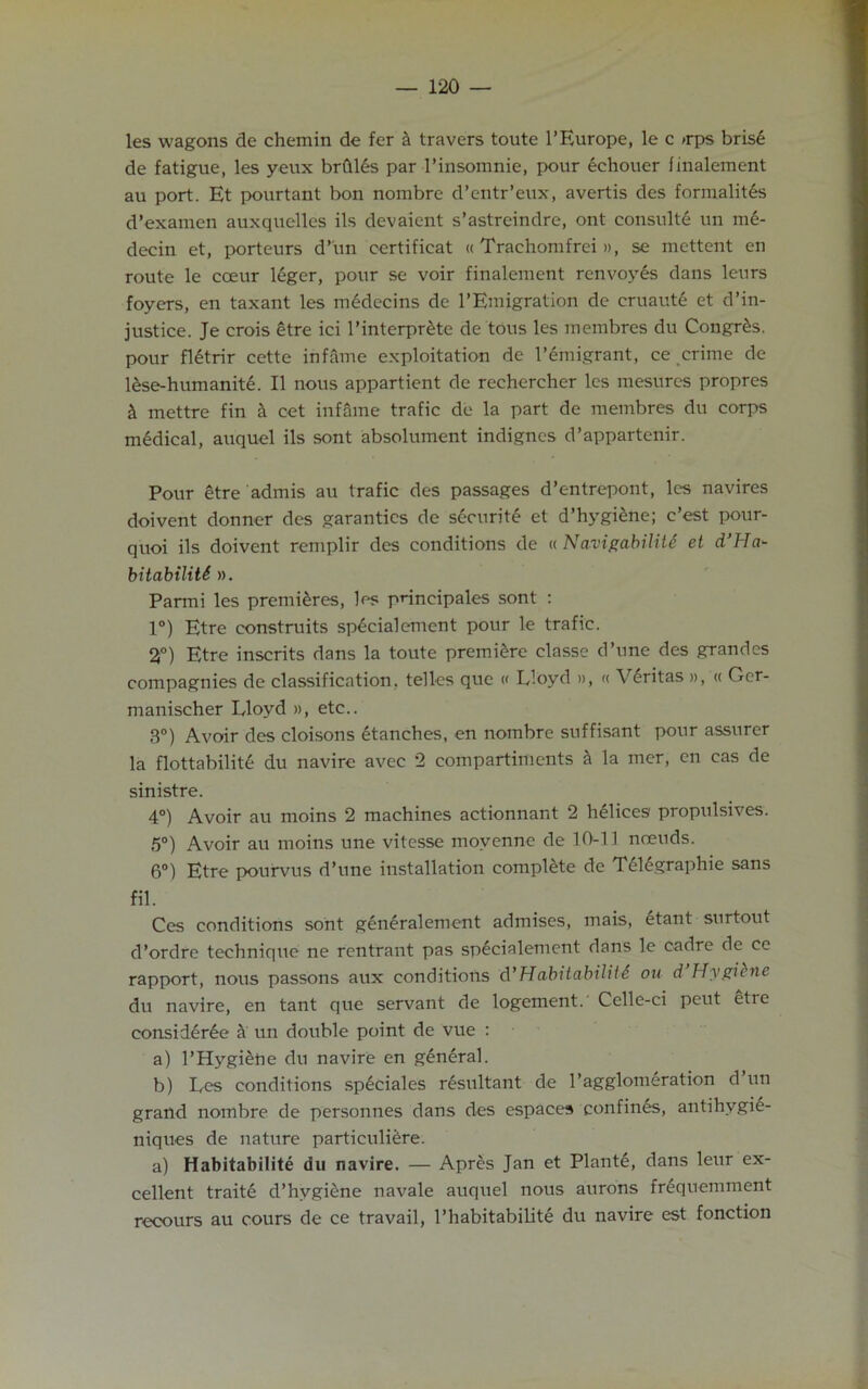 les wagons de chemin de fer k travers toute l’Europe, le c »rps bris6 de fatigue, les yeux brftles par 1’insomnie, pour echouer finalement au port. Et pourtant bon nombre d’entr’eux, avertis des formalites d’examen auxquelles ils devaient s’astreindre, ont consults un me- decin et, porteurs d’un certifieat «Trachomfrei », se mettent en route le coeur 16ger, pour se voir finalement renvoyes dans leurs foyers, en taxant les medecins de l’Emigration de eruaute et d’in- justice. Je crois etre ici l’interpr£te de tous les membres du Congr£s. pour fl6trir cette infame exploitation de Immigrant, ce crime de lese-humanitd. II nous appartient de rechereher les mesures propres k mettre fin k cet infame trafic de la part de membres du corps medical, auquel ils sont absolument indignes d’appartenir. Pour etre admis au trafic des passages d’entrepont, les navires doivent donner des garantics de s6curite et d’hygiene; c’est pour- quoi ils doivent remplir des conditions de « Navigability et d’Ha- bitabiliU ». Parmi les premieres, les pnneipales sont : 1°) Etre construits sp£cialement pour le trafic. 2°) Etre inscrits dans la toute premiere classe d’une des grandes compagnies de classification, telles que « Lloyd », « Veritas », « Ger- manischer Lloyd », etc.. 3°) Avoir des cloisons etanches, en nombre suffisant pour assurer la flottabilit6 du navire avec 2 compartiments a la mer, en cas de sinistre. 4°) Avoir au moins 2 machines actionnant 2 helices propulsives. 5°) Avoir au moins une vitesse movenne de 10-11 nceuds. 6°) Etre pourvus d’une installation complete de Tel6graphie sans fil. Ces conditions sont generalement admises, mais, etant surtout d’ordre technique ne rentrant pas specialement dans le cadre de ce rapport, nous passons aux conditions d’Habitability ou d Hygiene du navire, en tant que servant de logement. Celle-ci peut etie consideree it un double point de vue : a) l’Hygidne du navire en general. b) Les conditions sp£ciales resultant de 1’agglomeration d un grand nombre de personnes dans des espaces confines, antihygie- niques de nature particuliere. a) Habitabilite du navire. — Apres Jan et Plants, dans leur ex- cellent traite d’hygiene navale auquel nous aurons frequemment recours au cours de ce travail, l’habitabilite du navire est fonction