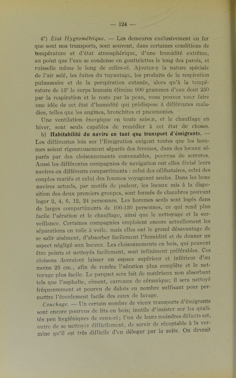 4°) Etat Hygrometrique. — Les demeures exclusivement en fer que sont nos transports, sont souvent, dans certaines conditions de temperature et d’etat atmospheriquc, d’une humidite extreme, au point que l’eau se condense en gouttelettes le long des parois, et ruisselle meme le long de cclles-ci. Ajoutez-y la nature speciale de l’air sale, les fuites du tuyautage, les produits de la respiration pulmonaire et de la perspiration cutanee, alors quk la tempe- rature de 15° le corps hiunain elimine 900 grammes d’eau dont 250 par la respiration et le reste par la pc-au, vous pouvez vour faire une idee de cet etat d’humidite qui predispose a differentes mala- dies, telles que les angines, bronchites et pneumonies. Une ventilation energique en toute saison, et le chauffage en hiver, sont seuls capables de remedier & cet etat de choses. b) Habitabilite du navire en tant que transport d’emigrants. — I,es differentes lois sur l’Emigration exigent toutes que les hom- mes soient rigoureusement separes des femmes, dans des locaux se- par6s par des cloisonnements convenables, pourvus de serrures. Aussi les differentes compagnies de navigation ont elles divis£ lours navires en differents compartiments : celui des celibataires, celui des couples marks et celui des femmes voyageant senles. Dans les bons navires actuels, par motifs de pudeur, les locaux mis & la dispo- sition des deux premiers groupes, sont formes de chambres pouvant loger 2, 4, 6, 12, 24 personnes. Les homines seuls sont loges dans de larges compartiments de 100-150 personnes, ce qui rend plus facile Iteration et le chauffage, ainsi que le nettoyage et la sur- veillance. Certaines compagnies emploient encore actuellement les separations en toile a voile, mais elles ont le grand desavantage de se salir aisement, d’absorber facilement l’humidite et de donner un aspect neglig6 aux locaux. Les cloisonnements en bois, qui peuvent etre peints et nettoyes facilement, sont infiniment preferables. Ces cloisons devraient laisser un cspace superieur et inferieur d’an moins 25 cm., afin de rendre l’aeration plus complete et le net- toyage plus facile. Le parquet sera fait de materiaux non absorbant tels que l’asphalte, ciment, carreaux de ceramiquc; il sera nettoye fr6quenmment et pourvu de dalots en nombre suffisant pour per- mettre l’ecoulement facile des eaux de lavage. Couchage. — Un certain nombre de vieux transports d’emigrants sont encore pourvus de lits en bois; inutile d’insister sur les quali- tes pen hygietiiques de ceux-ci; l’un de leurs moindres defauts est. outre de se nettoycr difficilcment, de servir de recentable & la ver- mine qu’il esl tr6s difficile d’en deloger par la suite. On devrait