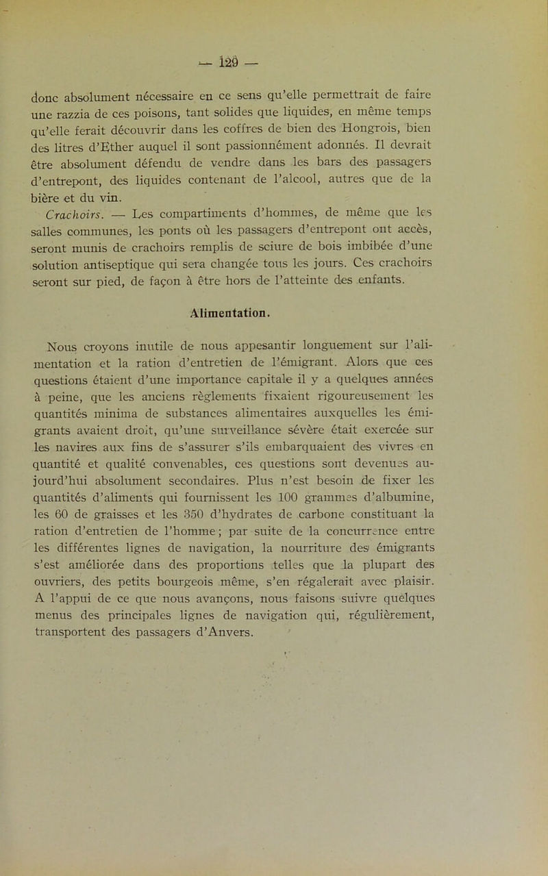 done absolument necessaire en ce sens qu’elle permettrait de faire une razzia de ces poisons, tant solides que liquides, en meme temps qu’elle ferait decouvrir dans les coffres de bien des Hongrois, bien des litres d’Ether auquel il sont passionnement adonnes. II devrait etre absolument defendu de vendre dans les bars des passagers d’entrepont, des liquides contenant de l’alcool, autres que de la biere et du vin. Crachoirs. — Les compartiments d’hommes, de meme que les salles communes, les ponts ou les passagers d’entrepont ont acces, seront munis de crachoirs remplis de sciure de bois imbibee d’une solution antiseptique qui sera changee tons les jours. Ces crachoirs seront sur pied, de fapon a etre hors de l’atteinte des enfants. Alimentation. Nous croyons inutile de nous appesantir longuement sur 1’ali- mentation et la ration d’entretien de Immigrant. Alors que ces questions etaient d’une importance capitale il y a quelques annees a peine, que les anciens reglements fixaient rigoureusement les quantites minima de substances alimentaires auxquelles les emi- grants avaient droit, qu’une surveillance severe etait exercee sur les navires aux fins de s’assurer s’ils embarquaient des vivres en quantite et qualite convenables, ces questions sont devenuss au- jourd’hui absolument secondaires. Plus n’est besoin de fixer les quantites d’aliments qui foumissent les 100 grammes d’albumine, les 60 de graisses et les 850 d’hydrates de carbone constituant la ration d’entretien de l’homme; par suite de la concurrence entre les differentes lignes de navigation, la nourriture des emigrants s’est amelioree dans des proportions telles que la plupart des ouvriers, des petits bourgeois meme, s’en regalerait avec plaisir. A l’appui de ce que nous avanpons, nous faisons suivre quelques menus des principales lignes de navigation qui, regulierement, transportent des passagers d’Anvers.