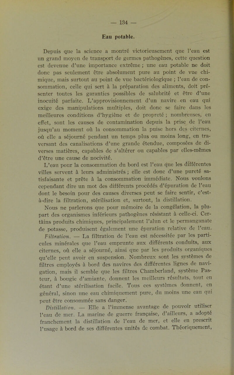 Eau potable. Depuis que la science a montre victorieusement que l’eau est un grand moyen de transport de germes pathogenes, cette question est devenue d’une importance extreme ; une eau potable ne doit done pas seulement etre absolument pure au point de vue chi- mique, mais surtout au point de vue bacteriologique ; l’eau de con- sommation, celle qui sert it la preparation des aliments, doit pre- senter toutes les garanties possibles de salubrite et etre d’une inocuite parfaite. L’approvisionnement d’un navire en eau qui exige des manipulations multiples, doit done se faire dans les meilleures conditions d’hygiene et de proprete ; nombreuses, en effet, sont les causes de contamination depuis la prise de l’eau jusqu’au moment ou la consummation la puise hors des citcrnes, ou elle a sejoume pendant un temps plus ou moins long, en tra- versant des canalisations d’une grande 6tcndue, composees de di- verses matures, capables de s’alterer ou capables par elles-memes d’etre une cause de nocivit£. L’eau pour la consummation du bord est l’eau que les differentes villes servent it leurs administres ; elle est done d’une puret£ sa- tisfaisante et prete it la consommation immediate. Nous voulons ccpendant dire un mot des diffdrents precedes d’epuration de l’eau dont le besoin pour des causes diverses peut se faire sentir, e’est- it-dire la filtration, sterilisation et, surtout, la distillation. Nous ne parlerons que pour memoire de la congelation, la plu- part des organismes inferieurs pathogenes resistant a celle-ci. Cer- tains produits chimiques, principalement l’alun et le permanganate de potasse, produisent dgalement une epuration relative de l’eau. Filtration. — La filtration de l’eau est necessitee par les parti- cules minerales que l’eau emprunte aux diff6rents conduits, aux citernes, ou elle a sejourne, ainsi que par les produits organiques qu’elle peut avoir en suspension. Nombreux sont les syst^mes de filtres employes a bord des navires des differentes lignes de navi- gation, mais il semble que les filtres Chamberland, syst^me Pas- teur, & bougie d’amiante. donnent les meilleurs resultats, tout en etant d’une sterilisation facile. Tons ces syst&mes donnent, en general, sinon une eau chimiquement pure, du moins une eau qui peut etre eonsommee sans danger. Distillation. — Elle a 1’immense avantage de pouvoir utiliser l’eau de mer. La marine de guerre fran^aise, d’ailleurs, a adopte franchement la distillation de l’eau de mer, et elle en prescrit l’usage & bord de ses differentes unites de combat. Thdoriquement,