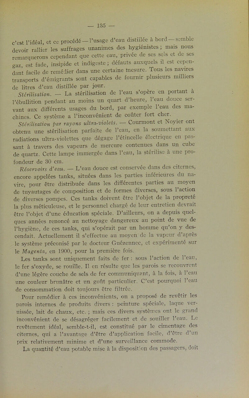 c’est l’ideal, et cc procede— l’usage d’eau distiilee a bord semble devoir rallier les suffrages unanimes des hygienistes ; mais nous remarquerons cependant que cette eau, privee de scs sels et de ses gaz, est fade, insipide et indigeste ; defauts auxquels il est cepen- dant facile de remedier dans une certaine rnesure. Tous les navires transports d’emigrants sont capables de fournir plusieurs milliers de litres d’eau distiilee par jour. Sterilisation. — La sterilisation de l’eau s’opere en portant a l’ebullition pendant au moins un quart d’heure, l’eau douce ser- vant aux differents usages du bord, par exemple l’eau des ma- chines. Ce systeme a l’inconvenient de coilter fort cher. Sterilisation par rayons ultraviolets. — Counnont et Noyier ont obtenu une sterilisation parfaite de l’eau, en la soumettant aux radiations ultra-violettes que degage l’etincelle electrique en pas- sant a travers des vapeurs de mercure contenues dans un cube de quartz. Cette lampe immergee dans l’eau, la sterilise a une pro- fondeur de 30 cm. Reservoirs d’eau. — L’eau douce est conservee dans des citernes, encore appelees tanks, situees dans les parties inferieures du na- vire, pour etre distribute dans les differentes parties au moyen de tuvautages de composition et de formes diverses, sous 1 action de diverses pompes. Ces tanks doivent etre l’objet de la proprete la plus meticuleuse, et le personnel charge de leur entretien devrait etre l’objet d’une education speciale. D’ailleurs, on a depuis quel- ques annees renonce au nettoyage dangereux au point de vue de l’hygiene, de ces tanks, qui s’operait par un homrne qu’on y des- cendait. Actuellement il s’effectue au moyen dc la vapeur d’apres le systeme preconise par 1c- docteur Guezennec, et experimente sur le Magenta, en 1900, pour la premiere fois. Les tanks sont uniquement faits de fer : sous l’action de l’eau, le fer s’oxyde, se rouille. Il en resulte que les parois se recouvrent d’une legere couche de sels de fer communiquant, a la fois, a l’eau une couleur brunatre et un goht particulier. C’est pourquoi l’eau de consommation doit toujours etre filtree. Pour remedier a ces inconvenients, on a propose de revetir les parois internes de produits divers : peinture speciale, laque ver- nissee, lait de chaux, etc. ; mais ces divers systemes ont le grand inconvenient de se desagreger facilement et de souiller l’eau. Le revetement ideal, semble-t-il, est constitue par le cimentage des citernes, qui a l’avantage d’etre d’application facile, d’etre d’un prix relativement minime et d’une surveillance commode. La quantite d’eau potable mise a la disposition des passagers, doit