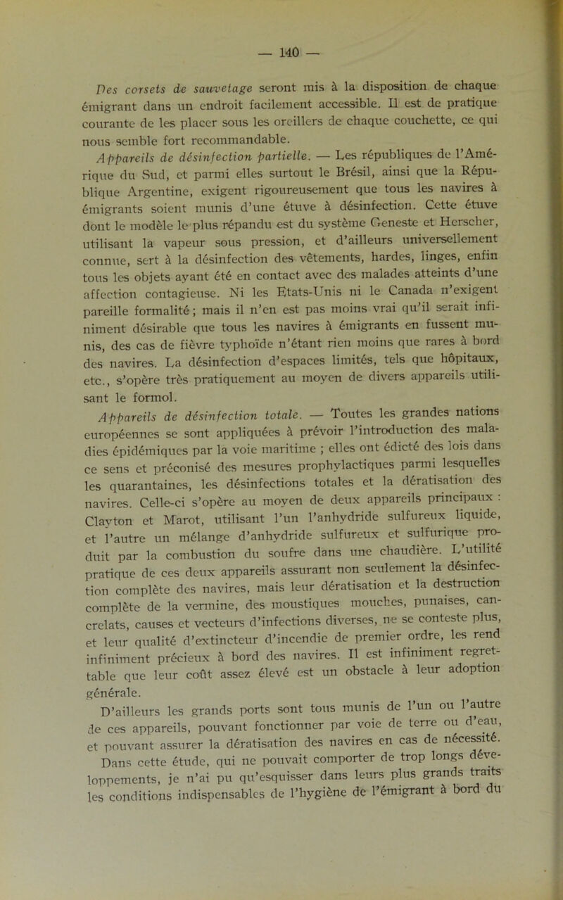 Pes corsets de sauvetage seront mis k la disposition de chaque emigrant dans un endroit facilement accessible. II est de pratique courante de les placer sous les orcillers de chaque couchette, ce qui nous semble fort recommandable. A ppareils de disinfection partielle. — Les republiques de l’Ame- rique du Sud, et panni elles surtout le Bresil, ainsi que la Repu- blique Argentine, exigent rigoureusement que tous les navires k emigrants soient munis d’une ituve k disinfection. Cette ituve dont le modele le plus repandu est du systeme Geneste et Hcrscher, utilisant la vapeur sous pression, et d’ailleurs universellement connue, sert cl la disinfection des vetements, hardes, linges, enfin tous les objets ayant iti en contact avec des malades atteints d une affection contagieuse. Ni les Etats-Unis ni le Canada n exigent pareille formaliti; mais il n’en est pas moins vrai qu’il serait infi- niment disirable que tous les navires k imigrants en fussent mu- nis, des cas de fievre typhoi'de n’itant rien moins que rares a bord des navires. La disinfection d’espaces limitis, tels que hopitaux, etc., s’opere tris pratiquement au moyen de divers appareils utili- sant le formol. Appareils de disinfection totale. — Toutes les grandes nations europiennes se sont appllquies k privoir 1’introduction des mala- dies ipidimiques par la voie maritime ; elles ont idicti des lois dans ce sens et priconisi des mesures prophvlactiques parmi lesquelles les quarantaines, les disinfections totales et la diratisation des navires. Celle-ci s’opire au moyen de deux appareils principaux : Clayton et Marot, utilisant l’un l’anhydride sulfureux liquide, et 1’autre un milange d’anhydride sulfureux et sulfurique pro- duit par la combustion du soufre dans une chaudiere. L’utihti pratique de ces deux appareils assurant non settlement la disinfec- tion complete des navires, mais leur diratisation et la destruction complete de la vermine, des moustiques mouches, punaises, can- crelats, causes et vecteurs d’infections diverses, ne se conteste plus, et leur qualiti d’extincteur d’incendie de premier ordre, les rend infiniment pricieux k bord des navires. II est infimment regret- table que leur codt assez ilevi est un obstacle k leur adoption genirale. D’ailleurs les grands ports sont tous munis de l’un ou 1’autre de ces appareils, pouvant fonctionner par voie de terre ou d’eau, et pouvant assurer la diratisation des navires en cas de nicessiti. Dans cette itude, qui ne pouvait comporter de trop longs dive- loppements, je n’ai pu qu’esquisser dans leurs plus grands traits les conditions indispensable? de l’hygiene de l’imigrant k bord du
