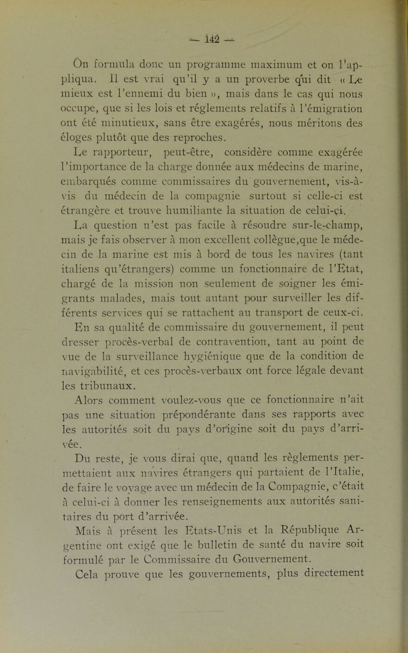 On formula done un programme maximum et on l'ap- pliqua. il est vrai qu’il y a un proverbe qui dit « Le mieux est l’ennemi du bien », mais dans le cas qui nous occupe, que si les lois et reglements relatifs a Immigration ont ete minutieux, sans etre exageres, nous meritons des eloges plutot que des reproches. Le rapporteur, peut-etre, considere comme exageree I’importance de la charge donnee aux medecins de marine, embarques comme commissaires du gouvernement, vis-a- vis du medecin de la compagnie surtout si eelle-ei est etrangere et trouve humiliante la situation de celui-ci. La question n’est pas facile a resoudre sur-le-champ, mais je fais observer a mon excellent collegue,que le mede- cin de la marine est mis a bord de tous les navires (taut italiens qu’etrangers) comme un fonctionnaire de l’Etat, charge de la mission non settlement de soigner les emi- grants malades, mais tout autant ]x>ur surveiller les dif- ferents services qui se rattachent au transport de ceux-ci. En sa qualite de commissaire du gouvernement, il peut dresser proces-verbal de contravention, tant au point de vue de la surveillance hvgienique que de la condition de navigabilite, et ces proces-verbaux ont force legale devant les tribunaux. Alors comment voulez-vous que ce fonctionnaire n’ait pas une situation preponderate dans ses rapports avec les autorites soit du pays d’or'igine soit du pays d’arri- vee. Du reste, je vous dirai que, quand les reglements per- mettaient aux navires etrangers qui partaient de l’ltalie, de faire le voyage avec un medecin de la Compagnie, e’etait a celui-ci a donner les renseignements aux autorites sani- t a ires du port d’arrivee. Mais a present les Etats-Unis et la Republique Ar- gentine ont exige que le bulletin de sante du navire soit formule par le Commissaire du Gouvernement. Cela prouve que les gouvernements, plus directement