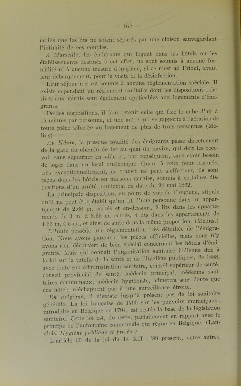moins quc les lits ne soient separls par une cloison sauvegardant l’intimite de ces couples. A Marseille, les Emigrants qui logent dans les hotels ou les etablisscments destines cct effet, ne sont soumis & aucune for- nialitc ni & aucune mcsure d’hygiene, si ce n’est au Frioul, avant leur debarqucment, pour la visite et la disinfection. Leur sejour n’y est soumis a aucune reglementation speciale. II existe cependant un rlglement sanitaire dont les dispositions rela- tives aux garnis sont egalement applicables aux logements d’emi- grants. De ces dispositions, il faut retenir celle qui fixe le cube d’air & 15 metres par personne, et une autre qui se rapportc a 1 aeration de toute piece affectee au logement de plus de trois personnes (Me- lius) . Au Havre, la presque totalite des emigrants passe directement de la gare du chemin de fer au quai du navire, qui doit les rece- voir sans sejourner en ville et, par consequent, sans avoir besoin de loger dans un local quelconque. Quant a ccux pour lesquels, tres exceptionnellement, ce transit ne peut s’effectuer, ils sont repus dans les hotels ou maisons gamies, soumis h certaines dis- positions d’un arrete municipal en date du 24 mai 1862. La principale disposition, au point de vuc de l’hvgiene, stipule qu’il ne peut etre etabli qu’un lit d’une personne dans un appar- tement de 2.66 m. carres et en-dessous, 2 lits dans les apparte- ments de 3 m. a 3.33 in. carres, 4 lits dans les appartements de 4.33 m. a 5 m., et ainsi de suite dans la mime proportion. (Melius.) L’Tlalie possede une reglementation tres detaillee de Immigra- tion. Nous avons parcouru les pieces officielles, mais nous n y avons rien dlcouvert de bien special concernant les hotels d’lmi- grants. Mais qui connait l’organisation sanitaire italienne due la loi sur la tutelle de la sante et de l’h>'gilne publiques, de 1888, avec toute son administration sanitaire, conseil superieur de santl, conseil provincial de sante, medecin principal, medecins sam- taires communaux, medecin liygieniste, admettra sans doute que ces hotels n’echappent pas h une surveillance etroite. En Belgique, il n’existe jusqu’i prdsent pas de loi sanitaire generale. La loi frampaise de 1790 sur les pouvoirs mumcipaux, introduce en Belgique en 1794, est restee la base de la legislation sanitaire. Cette loi est, du reste, parfaitement en rapixirt avec le principe de l’autonomie communale qui rlgne en Belgique. (Lan- glois, Hygiene publique et privSe.)