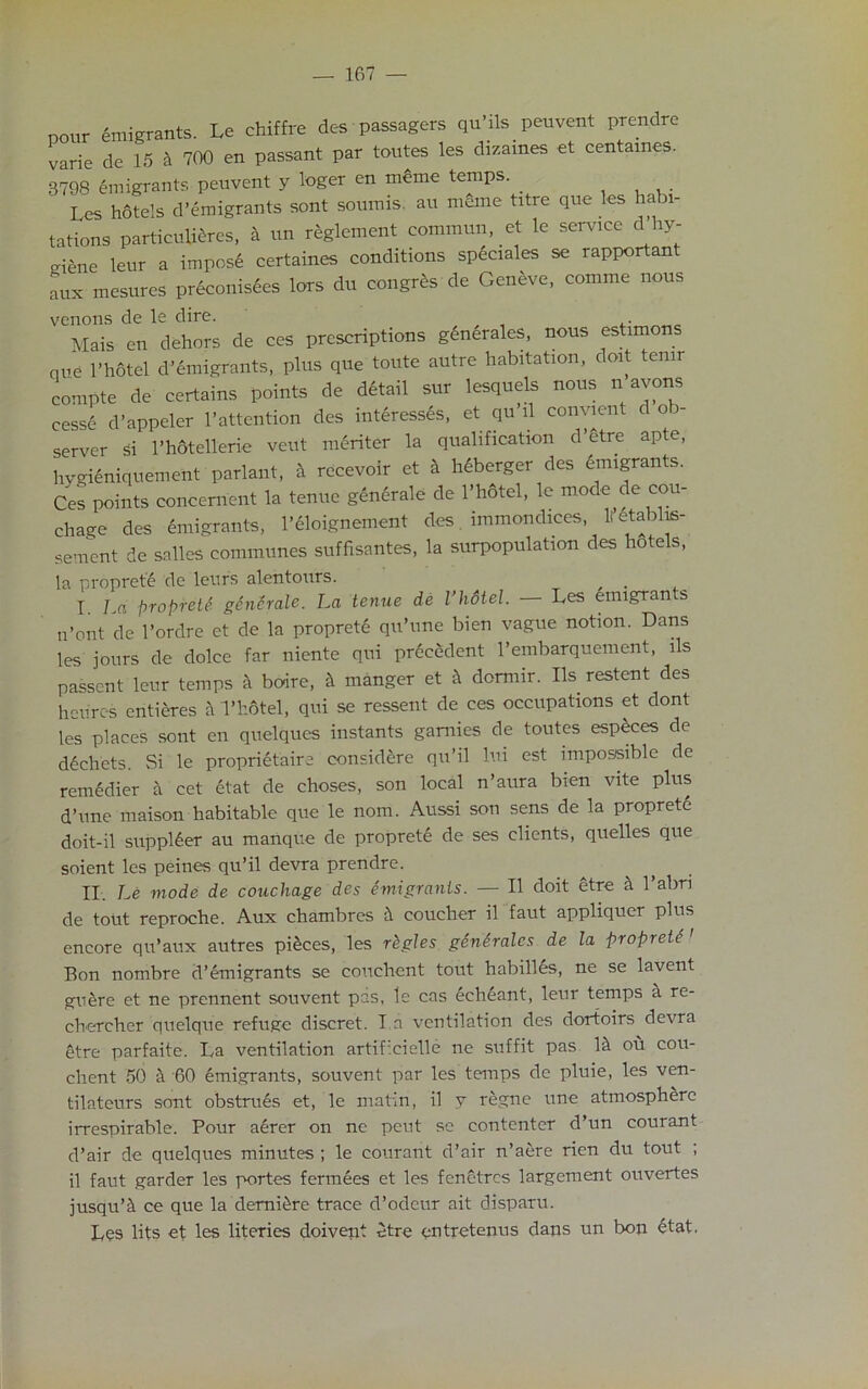pour Emigrants. Le chiffre des passagers qu’ils peuvent prendre varie de 15 ft 700 en passant par toutes les dizames et centames. 3798 emigrants peuvent y loger en m£me temps. . Les hotels d’emigrants sont soumis. au meme titre que les habi- tations particutffcres, a un reglement commun, et le service d hy- criene leur a impost certaines conditions sp4ciales se rapportant aux mesures Pr6conis6es lors du congres de Geneve, comme nous venons de le dire. . Mais en dehors de ces prescriptions generales, nous estimons que 1’hotel d’emigrants, plus que toute autre habitation, doit temr compte de certains points de detail sur lesquels nous n avons cesse d’appeler l’attention des interesses, et qu ll convient dob server si l’hotellerie veut meriter la qualification d’etre apte, hygieniquement parlant, a recevoir et a hdberger des emigrants. Ces points concement la tenue generale de l’hotel, le mode de cou- chage des emigrants, l’eloignement des immondices, H’etalilis- sement de salleS communes suffisantes, la surpopulation des hotels, la proprete de leurs alentours. I. La proprete generate. La tenue de I’hotel. — Les emigrants n’ont de l’ordre et de la proprete qu’une bien vague notion. Dans les jours de dolce far niente qui precedent l’embarquement, lls passent leur temps a boire, it manger et ft domiir. Ils restent des heu'res entieres a I’hotel, qui se ressent de ces occupations et dont les places sont en quelques instants ganiies de toutes especes de ddchets. Si le proprietaire considere qu’il lui est impossible de remedier a cet etat de choses, son local n’aura bien vite plus d’une maison habitable que le nom. Aussi son sens de la propretd doit-il supplier au manque de proprete de ses clients, quelles que soient les peines qu’il devra prendre. II. Le mode de couchage des emigrants. — II doit etre ft l’abn de tout reproche. Aux chambres ft coucher il faut appliquer plus encore qu’aux autres pieces, les rkgJes generates de la propretf ' Bon nombre d’emigrants se couchent tout habilles, ne se lavent guere et ne prennent souvent pas, le cas echeant, leur temps ft re- chercher quelque refuge discret. I a ventilation des dortoirs devra etre parfaite. La ventilation artif’cielle ne suffit pas lit ou cou- chent 50 a '60 emigrants, souvent par les temps de pluie, les ven- tilateurs sont obstrues et, le matin, il v regne une atmosphere irrespirable. Pour aerer on nc peut se contenter d’un courant d’air de quelques minutes ; le courant d’air n’aere rien du tout ; il faut garder les portes fermees et les fenetres largement ouvertes jusqu’fi ce que la demittre trace d’odeur ait disparu. Les lits et les literies doivent etre qntretenus dans un bon etat.