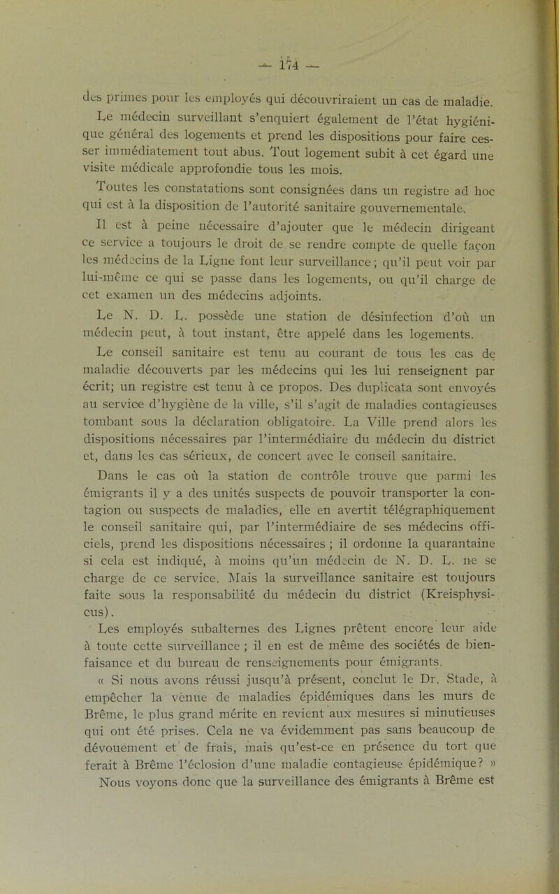 ties primes pour les employes qui decouvriraient un cas de maladie. Le medecin surveillant s’enquiert egalement de l’etat hygieni- que general des logements et prend les dispositions pour faire ces- ser immediatement tout abus. Tout logement subit a cet egard Une visite medicale approfondie tous les mois. Toutes les constatations sont consignees dans un registre ad hoc qui est a la disposition de l’autorite sanitaire gouvernementale. II est it peine necessaire d’ajouter que le medecin dirigeant ce service a toujours le droit de se rendre compte de quelle fagon les medecins de la Ligne font leur surveillance; qu’il peut voir par lui-meme ce qui se passe dans les logements, on qu’il charge de cet examen un des medecins adjoints. Le N. D. L. possede une station de disinfection d’ou un medecin peut, tout instant, etre appele dans les logements. Le conscil sanitaire est tenu au courant de tous les cas de maladie decouverts par les medecins qui les lui renseignent par ecrit; un registre est tenu k ce propos. Des duplicate sont envoyes au service d’hygiene de la ville, s’il s’agit de maladies contagieuses tombant sous la declaration obligatoire. La Ville prend alors les dispositions necessaires par l’intermediaire du midecin du district et, dans les cas serieux, de concert avec le conseil sanitaire. Dans le cas ou la station de controle trouve que parmi les emigrants il y a des unites suspects de pouvoir transporter la con- tagion ou suspects de maladies, elle en avertit telegraphiquement le conseil sanitaire qui, par l’intermediaire de ses medecins offi- ciels, prend les dispositions necessaires ; il ordonne la quarantaine si cela est indique, a moins qu’un medecin de N. D. L. ne se charge de ce service. Mais la surveillance sanitaire est toujours faite sous la responsabilite du medecin du district (Kreisphvsi- cus). Les employes subalternes des Lignes pretent encore leur aide a toute cette surveillance ; il en est de meme des societds de bien- faisance et du bureau de renseignements pour emigrants. « Si nous avons reussi jusqu’it present, conclut le Dr. Stade, a empecher la venue de maladies 6pidemiques dans les murs de Breme, le plus grand merite en revient aux mesures si minutieuses qui out ete prises. Cela ne va evidemment pas sans beaucoup de devouement et de frais, mais qu’est-ce en presence du tort que fcrait & Breme l’eclosion d’une maladie contagieuse epidemique? » Nous voyons done que la surveillance des emigrants it Breme est