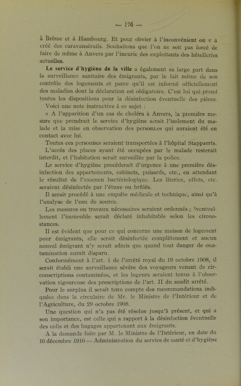 -- 176 — ^ Breme et k Hambourg. Et pour obvier k l’inconvinient on v k cree des caravansirails. Souhaitons que l’on ne soit pas force de faire de meme k Anvers par 1’incurie des exploitants des hotelleries actuelles. Le service d’hygiene de la ville a egalement sa large part dans la surveillance sanitaire des emigrants, par le fait meme de son controle des logements et parce qu’il est informe officiellement des maladies dont la declaration est obligatoire. C’est lui qui prend toutes les dispositions pour la disinfection eventuelle des pieces. Voici une note instructive & ce sujet : « A l’apparition d’un cas de cholera a Anvers, la premiere me- sure que prendrait le service d’hygiene serait l’isolement du ma- lade et la mise en observation des personnes qui auraient iti en contact avec lui. Toutes ces personnes seraient transportees k l’hopital Stappaerts. L’acces des places ay ant iti occupies par le malade resterait interdit, et l’habitation serait surveillie par la police. Le service d’hygiene prociderait d’urgence a une premiire dis- infection des appartements, cabinets, puisards, etc., en attendant le risultat de l’examen bactiriologique. Les literies, effets, etc. seraient disinfectis par l’ituve ou brfilis. II serait procidi & une enquete midicalc et technique, ainsi qu’fl l’analyse de l’eau de source. Les mesures ou travaux nicessaires seraient ordonnis; ^ventuel- lement l’immeuble serait diclari inhabitable selon les circou- stances. II est ivident que pour ce qui concerne une maison de logement pour imigrants, elle serait disinfectie completement et aueun nouvel emigrant n’y serait admis que quand tout danger de con- tamination aurait disparu. Conformiment & Part. 1 de l’arreti royal du 19 octobre 1908, il serait itabli une surveillance sivere des voyageurs venant de cir- conscriptions contaminies, et les logeurs seraient tenus a l’obser- vation rigoureuse des prescriptions de l’art. II du susdit arreti. Pour le surplus il serait tenu compte des recommandations indi- quies dans la circulaire de Mr. le Ministre de l’lntirieur et de 1’Agriculture, du 29 octobre 1908. Une question qui n’a pas iti risolue jusqu’& prisent, et qui a son importance, est celle qui a rapport k la disinfection iventuelle des colis et des bagages appartenant aux imigrants. A la demande faitc par M. le Ministre de l’lntirieur, en date du