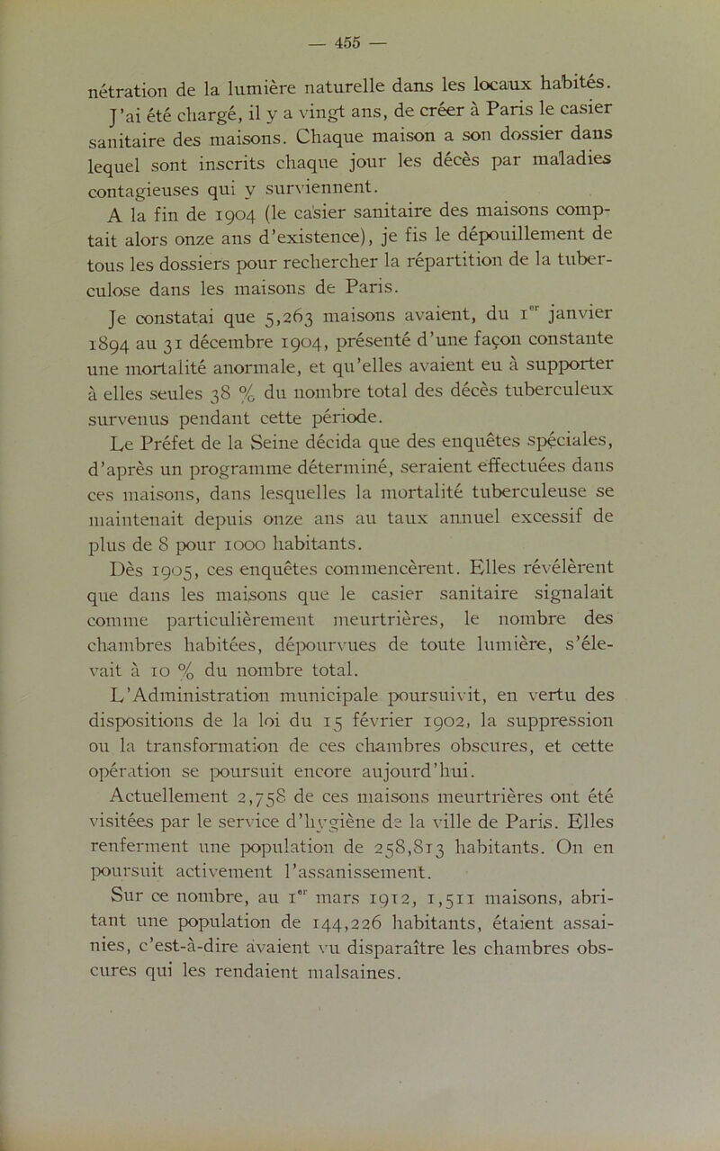 netration de la lumiere naturelle dans les locaux habites. J’ai ete charge, il y a vingt ans, de creer a Paris le easier sanitaire des maisons. Chaque maison a son dossier dans lequel sont inscrits chaque jour les deces par maladies contagieuses qui v surviennent. A la fin de 1904 (le ca’sier sanitaire des maisons comp- tait alors onze ans d’existenee), je fis le depouillement de tous les dossiers pour rechercher la repartition de la tuber- culose dans les maisons de Paris. Je constatai que 5,263 maisons avaient, du i'r janvier 1894 au 31 decetnbre 1904, presente d’une fafon constante une mortaiite anormale, et qu’elles avaient eu a supporter a elles seules 38 % du nombre total des deces tuberculeux survenus pendant cette periode. Le Prefet de la Seine decida que des enquetes speciales, d’apres un programme determine, seraient effectuees dans ces maisons, dans lesquelles la mortaiite tuberculeuse se maintenait depuis onze ans au taux annuel excessif de plus de 8 pour 1000 habitants. Des 1905, ces enquetes commencerent. Elles revelerent que dans les maisons que le easier sanitaire signalait com me particulierement meurtrieres, le nombre des chambres habitees, depourvues de toute lumiere, s’ele- vait a 10 % du nombre total. L’Administration municipale poursuivit, en vertu des dispositions de la loi du 15 fevrier 1902, la suppression ou la transformation de ces chambres obscures, et cette operation se poursuit encore aujourd’hui. Aetuellement 2,758 de ces maisons meurtrieres ont ete visitees par le service d’hygiene de la ville de Paris. Elles renferment une population de 258,813 habitants. On en poursuit activement l’assanissement. Sur ce nombre, au ier mars 19T2, 1,511 maisons, abri- tant une population de 144,226 habitants, etaient assai- nies, e’est-a-dire avaient vu disparaitre les chambres obs- cures qui les rendaient malsaines.