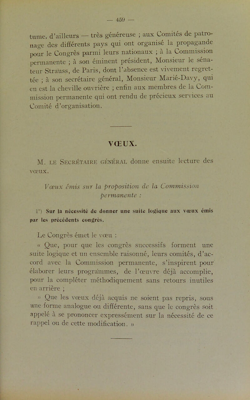 tame, d’ailleurs — tres genereuse ; aux Comites de patro- nage des- differents pays qui ont organise la propagande pour le Congres parini leurs nationaux ; a la Commission permanente ; a son eminent president, Monsieur le sena- teur Stratiss, de Paris, dont l’absence est vivement regret- tee ; a son secretaire general, Monsieur Marie-Davy, qui eu est la cheville ouvriere ; enfin aux membres de la Com- mission permanente qui ont rendu de precieux services au Comite d’organisation. YCEUX. M. LE Secretaire general donne ensuite lecture des vceux. Voeux cniis sur la proposition de la Commission permanente : 1) Sur la necessity de donner une suite logique aux voeux emis par les precedents congres. Le Congres emet le vceu : « Que, pour que les congres suecessifs forment une suite logique et un ensemble raisonne, leurs comites, d’ac- cord avec la Commission permanente, s’inspirent pour elaborer leurs programmes, de l’oeuvre deja accomplie, pour la completer methodiquement sans retours inutiles en arriere ; )> One les voeux deja acquis ne soient pas repris, sous une forme analogue ou differente, sans que le congres soit appele a se prononeer expressement sur la necessite de ce rappel ou de cette modification. »