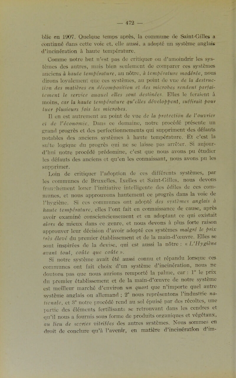 blie en 1907. Quelque temps apr&s, la commune tie Saint-Gilles a continue dans cette voie et, elle aussi, a adopte un systeme anglais d’incineration a haute temperature. Com me notre but n’est pas de critiquer ou d’amoiudrir les sys- temes des autres, mnis bien seulement dc comparer ces sysl6mes anciens d haute temperature, au notre, d temperature moderee, nous dirons loyalement que ces systemes, au point de vue de la destruc- tion des matieres en decomposition et des microbes rendent parfai- tement le service auquel e.Ues sont destinies. Elies le feraient a moins, car la haute temperature qu’elles developpenl, suffirait pour tuct plusieurs fois les microbes. II en est autrement au point de vue de la protection de Vouvrier cl dc Veconomic. Dans ce domaine, notre procede presente un grand progres et des perfectionnements qui suppriment des defauts notables des anciens systemes a haute temperature. Et e’est la suite logique du progres qui ne se laisse pas arreter. Si aujour- d’hui notre procede predomine, e’est que nous avons pu etudier les defauts des anciens et qu’en les connaissant, nous avons pu les supp rimer. Loin de critiquer l’adoption de ces differents systemes, par les communes de Bruxelles, Ixelles et Saint-Gilles, nous devons franchement loner 1’initiative intelligente des ediles dc ces com- munes, et nous approuvons hautement ce progres dans la voie de l’hvgiene. Si ces communes out adopte dcs systemes anglais a haute temperature, dies l’ont fait en connaissance de cause, apres avoir examine consciencieusement et en adoptant ce qui existait alors de mieux dans ce genre, et nous devons a plus forte raison approuver leur decision d’avoir adopte ces systemes malgre le prix 'res Sieve du premier etablissement et de la main-d’ceuvre. Elies se sout inspirees de la devise, qui est aussi la notre : « L Hygiene avant tout, coute que couten. Si notre svstdne avait ete aussi connu et repandu lorsque ces communes ont fait choix d’un systeme d’incineration, nous ne doutons pas que nous aurions remporte la pahne, car : 1 le prix du premier etablissement et de la main-d’ceuvre de notre systeme est meilleur marche d’environ un quart que n’importe quel autre systeme anglais ou allemand ; 2 nous representons l’industrie na- tionale, et ‘ln notre procede rend au sol epuise par des rccoltes, une partic des elements fertilisants se retrouvant dans les cendres et qu’il nous a fournis sous forme de produits orgauiques et vegetaux, an lieu de sc cries vitrifees des autres systemes. Nous somme.-. en droit de conclure qu’a l’avenir, en matiere d’incineration d’im-